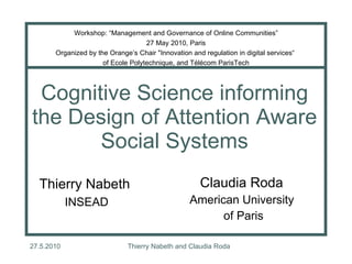 Cognitive Science informing the Design of Attention Aware Social Systems Claudia Roda  American University  of Paris Thierry Nabeth  INSEAD Workshop: “Management and Governance of Online Communities” 27 May 2010, Paris Organized by the Orange’s Chair &quot;Innovation and regulation in digital services“  of Ecole Polytechnique, and Télécom ParisTech 