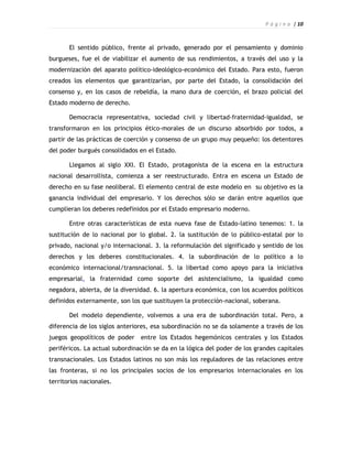 P á g i n a | 10



       El sentido público, frente al privado, generado por el pensamiento y dominio
burgueses, fue el de viabilizar el aumento de sus rendimientos, a través del uso y la
modernización del aparato político-ideológico-económico del Estado. Para esto, fueron
creados los elementos que garantizarían, por parte del Estado, la consolidación del
consenso y, en los casos de rebeldía, la mano dura de coerción, el brazo policial del
Estado moderno de derecho.

       Democracia representativa, sociedad civil y libertad-fraternidad-igualdad, se
transformaron en los principios ético-morales de un discurso absorbido por todos, a
partir de las prácticas de coerción y consenso de un grupo muy pequeño: los detentores
del poder burgués consolidados en el Estado.

       Llegamos al siglo XXI. El Estado, protagonista de la escena en la estructura
nacional desarrollista, comienza a ser reestructurado. Entra en escena un Estado de
derecho en su fase neoliberal. El elemento central de este modelo en su objetivo es la
ganancia individual del empresario. Y los derechos sólo se darán entre aquellos que
cumplieran los deberes redefinidos por el Estado empresario moderno.

       Entre otras características de esta nueva fase de Estado-latino tenemos: 1. la
sustitución de lo nacional por lo global. 2. la sustitución de lo público-estatal por lo
privado, nacional y/o internacional. 3. la reformulación del significado y sentido de los
derechos y los deberes constitucionales. 4. la subordinación de lo político a lo
económico internacional/transnacional. 5. la libertad como apoyo para la iniciativa
empresarial, la fraternidad como soporte del asistencialismo, la igualdad como
negadora, abierta, de la diversidad. 6. la apertura económica, con los acuerdos políticos
definidos externamente, son los que sustituyen la protección-nacional, soberana.

       Del modelo dependiente, volvemos a una era de subordinación total. Pero, a
diferencia de los siglos anteriores, esa subordinación no se da solamente a través de los
juegos geopolíticos de poder    entre los Estados hegemónicos centrales y los Estados
periféricos. La actual subordinación se da en la lógica del poder de los grandes capitales
transnacionales. Los Estados latinos no son más los reguladores de las relaciones entre
las fronteras, si no los principales socios de los empresarios internacionales en los
territorios nacionales.
 