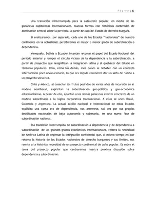 P á g i n a | 11



       Una transición ininterrumpida para la catástrofe popular, en medio de las
ganancias capitalistas internacionales. Nuevas formas con históricos contenidos de
dominación central sobre la periferia, a partir del uso del Estado de derecho burgués.

       Si analizáramos, por separado, cada uno de los Estados “nacionales” de nuestro
continente en la actualidad, percibiremos el mayor o menor grado de subordinación o
dependencia.

       Venezuela, Bolivia y Ecuador intentan retomar el papel del Estado Nacional del
período anterior y romper el círculo vicioso de la dependencia y la subordinación, a
partir de proyectos que resignifican la integración latina y el quehacer del Estado en
términos populares. Pero, como los demás, esos países se debaten con un contexto
internacional poco revolucionario, lo que les impide realmente dar un salto de rumbo a
un proyecto socialista.

       Chile y México, al cosechar los frutos podridos de varios años de incursión en el
modelo    neoliberal,     explicitan   la   subordinación   geo-política   y   geo-económica
estadounidense. A pesar de ello, apuntan a los demás países los efectos concretos de un
modelo subordinado a la lógica corporativa transnacional. A ellos se unen Brasil,
Colombia y Argentina. La actual acción nacional e internacional de estos Estados
explicita una corta era de dependencia, nos arremete, tal vez por sus propias
debilidades nacionales de baja autonomía y soberanía, en una nueva fase de
subordinación nacional.

       Esa transición interrumpida de subordinación a dependencia y de dependencia a
subordinación de los grandes grupos económicos internacionales, reitera la necesidad
de América Latina de repensar la integración continental que, al mismo tiempo en que
retoma la historia de los Estados nacionales de derecho burgueses y sus límites, nos
remite a la histórica necesidad de un proyecto continental de cuño popular. Es sobre el
tema del proyecto popular que centraremos nuestra próxima discusión sobre
dependencia y subordinación.
 