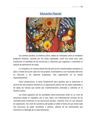 P á g i n a | 12



                                    Educación Popular




       Los cambios sociales, en América Latina, deben ser realizados como un verdadero
programa histórico, asumido por las clases explotadas, como una tarea suya, para
transformar la totalidad de las estructuras y relaciones que organizan y mantienen el
sistema de dominación de clases.

       La conquista y el continuo desarrollo de esta acción transformadora presupone el
paso a niveles de acción cada vez más amplios, movilizadores y con resultados efectivos
en   dirección    a   los   objetivos   propuestos.   Esta   organización   no     se   realiza
espontáneamente.

       Como consecuencia, la tarea fundamental para aquellos que se posicionan al
servicio de este proyecto histórico es la organización política de las clases explotadas y
de todas las fuerzas que luchan por transformaciones profundas y radicales en la
América Latina.

       Las clases populares de las sociedades latino-americanas están en un nivel de
conciencia donde es imposible, por sí solo, hacer una interpretación correcta de las
contradicciones existentes en las estructuras sociales, mientras vivan en una situación
de explotación. Ese nivel de conciencia del pueblo se debe al hecho de que existe toda
una estructura de poder económico y político, además de las instituciones que
transmiten la ideología de la clase dominante.
 
