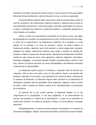 P á g i n a | 14



momentos y de todo el proceso de lucha de clases. Es una conciencia crítica que quiebra
diferentes formas de alienación y permite descubrir lo real, así como su superación.

       Formación Política significa saber como llevar a cabo la lucha de clase y elevar el
nivel de conciencia y de conocimiento. Significa cualificar y capacitar para la lucha en
tres dimensiones constitutivas e interrelacionadas: contenidos relacionados a la ciencia y
la teoría; contenidos que capacitan la elaboración política; y contenidos aplicativos de
cómo trabajar con el pueblo.

       Ciencia y teoría son conocimientos acumulados de la práctica social, que deben
ser apropiados por el pueblo y las organizaciones de lucha: la historia de lucha de clases,
la lucha por la sobrevivencia, las experiencias científicas de la sociedad. La lucha
popular no se restringe a un acto de voluntad o fuerza: es preciso basarse en
fundamentos sólidos y objetivos, que le den sustento. La teoría proporciona conceptos,
categorías de análisis, experiencias históricas para ayudar a analizar los desafíos del
presente e inspirar la proyección de alternativas. Además de los fundamentos científicos
propios de cada campo de lucha –como agronomía, medicina, ingeniería, informática,
psicología, pedagogía…- es necesario estudiar filosofía, economía política, historia… Para
esto, conocer los clásicos marxistas, de varias nacionalidades y de diferentes momentos
y experiencias es imprescindible.

       La elaboración política ayuda a la militancia a responder cómo se formula una
respuesta, como se hace una lucha, como se hace política, frente a los desafíos del
presente, inspirados en una teoría y una experiencia de la práctica social, construyendo
un proyecto de desarrollo. La Educación Popular debe contribuir en la elaboración de
estrategias y proponer tácticas apropiadas, hacer programas, organizar y hacer la lucha
de clases, cuidar la política de alianzas, pensar en la autosustentación y la protección
de la militancia.

       Al contrario de lo que muchos piensan, la Educación Popular no es una
vulgarización de la complejidad, ni una tesis académica, ni un entrenamiento de
técnicas que producen la “euforia de la participación”, a pesar de su utilización de
medios para incentivar el trabajo en conjunto y traducir, de forma plástica, conceptos
abstractos.

       Metodológicamente, el proceso formativo popular está basado en un conjunto de
situaciones pedagógicas- diálogo, interpretación de datos y hechos de la propia realidad,
 