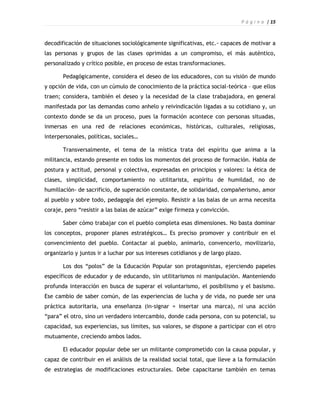 P á g i n a | 15



decodificación de situaciones sociológicamente significativas, etc.- capaces de motivar a
las personas y grupos de las clases oprimidas a un compromiso, el más auténtico,
personalizado y crítico posible, en proceso de estas transformaciones.

       Pedagógicamente, considera el deseo de los educadores, con su visión de mundo
y opción de vida, con un cúmulo de conocimiento de la práctica social-teórica – que ellos
traen; considera, también el deseo y la necesidad de la clase trabajadora, en general
manifestada por las demandas como anhelo y reivindicación ligadas a su cotidiano y, un
contexto donde se da un proceso, pues la formación acontece con personas situadas,
inmersas en una red de relaciones económicas, históricas, culturales, religiosas,
interpersonales, políticas, sociales…

       Transversalmente, el tema de la mística trata del espíritu que anima a la
militancia, estando presente en todos los momentos del proceso de formación. Habla de
postura y actitud, personal y colectiva, expresadas en principios y valores: la ética de
clases, simplicidad, comportamiento no utilitarista, espíritu de humildad, no de
humillación- de sacrificio, de superación constante, de solidaridad, compañerismo, amor
al pueblo y sobre todo, pedagogía del ejemplo. Resistir a las balas de un arma necesita
coraje, pero “resistir a las balas de azúcar” exige firmeza y convicción.

       Saber cómo trabajar con el pueblo completa esas dimensiones. No basta dominar
los conceptos, proponer planes estratégicos… Es preciso promover y contribuir en el
convencimiento del pueblo. Contactar al pueblo, animarlo, convencerlo, movilizarlo,
organizarlo y juntos ir a luchar por sus intereses cotidianos y de largo plazo.

       Los dos “polos” de la Educación Popular son protagonistas, ejerciendo papeles
específicos de educador y de educando, sin utilitarismos ni manipulación. Manteniendo
profunda interacción en busca de superar el voluntarismo, el posibilismo y el basismo.
Ese cambio de saber común, de las experiencias de lucha y de vida, no puede ser una
práctica autoritaria, una enseñanza (in-signar = insertar una marca), ni una acción
“para” el otro, sino un verdadero intercambio, donde cada persona, con su potencial, su
capacidad, sus experiencias, sus límites, sus valores, se dispone a participar con el otro
mutuamente, creciendo ambos lados.

       El educador popular debe ser un militante comprometido con la causa popular, y
capaz de contribuir en el análisis de la realidad social total, que lleve a la formulación
de estrategias de modificaciones estructurales. Debe capacitarse también en temas
 