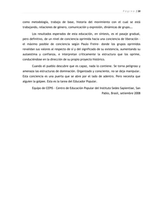 P á g i n a | 16



como metodología, trabajo de base, historia del movimiento con el cual se está
trabajando, relaciones de género, comunicación y expresión, dinámicas de grupo….

       Los resultados esperados de esta educación, en síntesis, es el pasaje gradual,
pero definitivo, de un nivel de conciencia oprimida hacia una conciencia de liberación –
el máximo posible de conciencia según Paulo Freire- donde los grupos oprimidos
revalidan sus valores al respecto de sí y del significado de su existencia, aumentando su
autoestima y confianza, e interpretan críticamente la estructura que los oprime,
conduciéndose en la dirección de su propio proyecto histórico.

       Cuando el pueblo descubre que es capaz, nada lo contiene. Se torna peligroso y
amenaza las estructuras de dominación. Organizado y consciente, no se deja manipular.
Esta conciencia es una puerta que se abre por el lado de adentro. Pero necesita que
alguien la golpee. Esta es la tarea del Educador Popular.

       Equipo de CEPIS – Centro de Educación Popular del Instituto Sedes Sapientiae, San
                                                            Pablo, Brasil, setiembre 2008
 