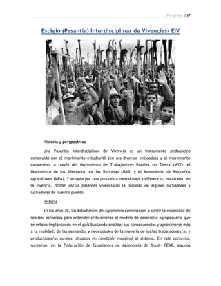 P á g i n a | 17



     Estágio (Pasantía) Interdisciplinar de Vivencias- EIV




      Historia y perspectivas

      Una Pasantía Interdisciplinar de Vivencia es un instrumento pedagógico
construido por el movimiento estudiantil (en sus diversas entidades) y el movimiento
campesino, a través del Movimiento de Trabajadores Rurales sin Tierra (MST), el
Movimiento de los Afectados por las Represas (MAB) y el Movimiento de Pequeños
Agricultores (MPA). Y se opta por una propuesta metodológica diferencia, enraizada en
la vivencia, donde los/las pasantes vivenciaron la realidad de algunos luchadores y
luchadoras de nuestro pueblo.

      Historia

      En los años 70, los Estudiantes de Agronomía comenzaron a sentir la necesidad de
realizar esfuerzos para entender críticamente el modelo de desarrollo agropecuario que
se estaba implantando en el país buscando analizar sus consecuencias y aproximarse más
a la realidad, de las demandas y necesidades de la mayoría de los/as trabajadores/as y
productores/as rurales, situados en condición marginal al sistema. En este contexto,
surgieron, en la Federación de Estudiantes de Agronomía de Brasil- FEAB, algunos
 