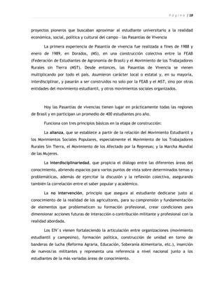 P á g i n a | 18



proyectos pioneros que buscaban aproximar al estudiante universitario a la realidad
económica, social, política y cultural del campo – las Pasantías de Vivencia

       La primera experiencia de Pasantía de vivencia fue realizada a fines de 1988 y
enero de 1989, en Dorados, (MS), en una construcción colectiva entre la FEAB
(Federación de Estudiantes de Agronomía de Brasil) y el Movimiento de los Trabajadores
Rurales sin Tierra (MST). Desde entonces, las Pasantías de Vivencia se vienen
multiplicando por todo el país. Asumieron carácter local o estatal y, en su mayoría,
interdisciplinar, y pasarán a ser construidos no solo por la FEAB y el MST, sino por otras
entidades del movimiento estudiantil, y otros movimientos sociales organizados.



       Hoy las Pasantías de vivencias tienen lugar en prácticamente todas las regiones
de Brasil y en participan un promedio de 400 estudiantes pro año.

       Funciona con tres principios básicos en la etapa de construcción:

       La alianza, que se establece a partir de la relación del Movimiento Estudiantil y
los Movimientos Sociales Populares, especialmente el Movimiento de los Trabajadores
Rurales Sin Tierra, el Movimiento de los Afectado por la Represas; y la Marcha Mundial
de las Mujeres.

       La interdisciplinariedad, que propicia el diálogo entre las diferentes áreas del
conocimiento, abriendo espacios para varios puntos de vista sobre determinados temas y
problemáticas, además de ejercitar la discusión y la reflexión colectiva, asegurando
también la correlación entre el saber popular y académico.

       La no intervención, principio que asegura al estudiante dedicarse justo al
conocimiento de la realidad de los agricultores, para su comprensión y fundamentación
de elementos que problematicen su formación profesional, crear condiciones para
dimensionar acciones futuras de interacción o contribución militante y profesional con la
realidad abordada.

       Los EIV`s vienen fortaleciendo la articulación entre organizaciones (movimiento
estudiantil y campesino), formación política, construcción de unidad en torno de
banderas de lucha (Reforma Agraria, Educación, Soberanía Alimentaria, etc.), inserción
de nuevos/as militantes y representa una referencia a nivel nacional junto a los
estudiantes de la más variadas áreas de conocimiento.
 