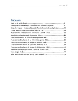 P á g i n a |2




Contenido
Histórico de la CONCLAEA........................................................................3
America Latina: dependência o subordinación? – Roberta Traspadini.................... 9
Educación Popular – Centro de Educación Popular Instituto Sedes Sapientiae.......... 14
Estágio (Pasantia) Interdisciplinar de Vivências – EIV........................................19
Mujeres luchán por La Soberanía Alimentaria – Zenaide Collet............................ 22
Associación de Estudiantes de Agronomia – AEA.............................................. 25
Federación Argentina de Estudiantes de Agronomia – FAEA................................ 30
Federación de Estudiantes de La Universidad Agrária – FEUA.............................. 33
Federación de Estudiantes de Agronomia del Peru – FEAP.................................. 35
Federación de Estudiantes de Agronomia del Brasil – FEAB................................ 38
Federacíon de Estudiantes de Agronomia del Colombia – FEAC ........................... 40
Agrocombustibles y corporaciones – Carlos A. Vicente Grain.............................. 46
Agroecologia – MAELA............................................................................ 49
ALBA: Alternativa Bolivariana para os Povos das Américas................................. 56
 