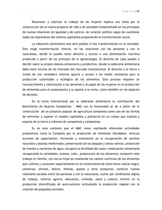 P á g i n a | 21



       Reconocer y valorizar el trabajo de las mujeres implica una lucha por la
construcción de un nuevo proyecto de vida y de sociedad fundamentado en los principios
de nuevas relaciones de igualdad y de justicia, de carácter político capaz de cuestionar
todas las expresiones del sistema capitalista proponiendo la transformación social.

       La soberanía alimentaria solo será posible si hay transformación en la sociedad.
Esto exige transformación interior, en las relaciones con las personas y con la
naturaleza, donde el pueblo tiene derecho y acceso a una alimentación nutritiva
producida a partir de los principio de la agroecología. El derecho de cada pueblo a
decidir sobre su propio sistema alimentario y productivo, donde la soberanía alimentaria
debe estar encima de los intereses del mercado transnacional. El derecho a la tierra a
través de una verdadera reforma agraria y acceso a los medio necesarios para la
producción sustentable y ecológica de los alimentos. Este proceso requiere un
reconocimiento y valorización a los derechos y al papel de las mujeres en la producción
de alimentos para el autosustento y su aporte a la renta, como también en los espacios
de decisión.

       En la lucha internacional por la soberanía alimentaria la contribución del
Movimiento de Mujeres Campesinas – MMC con la humanidad se da a partir de la
construcción de un proyecto popular de agricultura campesina como una de las formas
de enfrentar y superar el modelo capitalista y patriarcal en un campo que explota y
expulsa de la tierra a millones de campesinos y campesinas.

       Es en este contexto que el MMC viene realizando diferentes actividades
propositivas como la Campaña por la producción de Alimentos Saludables. Articula
acciones de capacitación, formación y orientación en la recuperación de semillas
naturales y plantas medicinales; preservación de los bosques y selvas nativas, protección
de fuentes y nacientes de agua: recupera la fertilidad del suelo; reeducación alimentaria
recuperando la variedades, aromas, color, preparación de los alimentos; compartir este
trabajo en familia, con los/as hijos/as resaltando los valores nutritivos de los alimentos
que cultivan y consumen especialmente en el conocimiento de cómo hacer azúcar negra,
conservas, shimias, dulces, shimias, quesos y otros productos; construir nuevas
relaciones sociales entre las personas y con la naturaleza, luchar por condiciones dignas
de trabajo, reforma agraria, educación, vivienda, salud y cultura; invertir en la
producción diversificada de auto-sustento articulando la producción vegetal con la
creación de pequeños animales.
 
