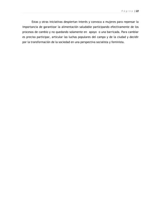 P á g i n a | 22



       Estas y otras iniciativas despiertan interés y convoca a mujeres para repensar la
importancia de garantizar la alimentación saludable participando efectivamente de los
procesos de cambio y no quedando solamente en apoyo o una barricada. Para cambiar
es preciso participar, articular las luchas populares del campo y de la ciudad y decidir
por la transformación de la sociedad en una perspectiva socialista y feminista.
 