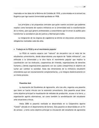 P á g i n a | 24



inspirados en las ideas de la Reforma de Córdoba de 1918, y concretadas en la actual Ley
Orgánica que rige nuestra Universidad aprobada en 1958.



     Los principios y las propuestas centrales que guían nuestro accionar que podemos
resaltar como horizonte de nuestra militancia en la Universidad está la transformación
de la misma, para que genere profesionales y conocimiento que le sirvan al pueblo para
transformar la sociedad en pos de justicia y libertad para todos.

     La integración de los órganos de cogobierno se dirime en elecciones universitarias
obligatorias realizadas cada dos años.



 Trabajo en la FEUU y en el movimiento popular

       La FEUU es nuestro espacio casi “natural” de encuentro con el resto de los
estudiantes universitarios, donde desarrollamos una especie de “doble militancia”, una
enfocada a la Universidad y la otra hacia el movimiento popular que implica la
coordinación con los sindicatos, cooperativas de vivienda, organizaciones de derechos
humanos y demás organizaciones populares con las cuales compartimos el objetivo de
luchar por cambiar la sociedad. Estas dos dimensiones de la militancia estudiantil
entendemos que son necesariamente complementarias, y se integran dialécticamente en
un mismo proceso.



       Pasantías AeA

       La Asociación de Estudiantes de Agronomía, año tras año, organiza una pasantía
que tiene un fuerte vínculo con la extensión universitaria. Esta pasantía anual tiene
como objetivo principal la visualización de métodos de producción, acceso a la tierra, y
organización agraria alternativas, así como también la sensibilización del estudiante
ante situaciones críticas.

       Hasta 2006 la pasantía realizada se desarrollaba en la Cooperativa Agraria
“Cololó” ubicada en el departamento de Soriano. Esta pasantía se desarrollaba en un fin
de semana y tenía como objetivo principal la vinculación del estudiante de agronomía
 