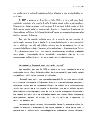 P á g i n a | 25



con una forma de organización productiva distinta a las que se está acostumbrado a ver
en el país.

       En 2007 la pasantía se desarrollo en Bella Unión, al norte del país, donde
asalariados vinculados a la cosecha de caña de azúcar ocuparon tierras para producir.
Esta pasantía estaba enmarcada en el comienzo de trabajos de la Universidad en Bella
Unión, siendo una de las tareas fundamentales de esta, el relevamiento de datos para la
elaboración de un Sistema de Información Geográfica que sirviera como insumo para las
distintas gremiales de la zona.

       Este año, la pasantía realizada surge de la creación de una comisión de
Agroecología, tema que desde la Asociación se había abordado anteriormente pero sin la
fuerza suficiente, más allá del trabajo realizado por los compañeros que en ese
momento lo habían abordado. Esta pasantía fue realizada en el departamento de Treinta
y Tres, departamento que tiene como objetivo transformarse en un polo de producción
agroecológica,   desarrollando    desde   autoridades   municipales    diversas   acciones
enmarcadas en un Plan de producción agroecológica y soberanía alimentaria.



       La importancia de encontrarnos (¿con quién y porqué?)

       Las pasantías, son para la FAEA un espacio de suma importancia para su
construcción dentro y fuera de la universidad. Nuestra organización pone mucho trabajo
metodológico y de formación en pos de su realización.

        ¿Por qué?, ¿para qué?, y ¿con quienes las pasantías?. Surgen como una necesidad,
en principio de militantes de la federación, de conocer otras realidades agropecuarias y
urbanas de nuestro país, de no quedarse sólo con la realidad de la región pampeana
(región más productiva y concentrada de Argentina), que es la realidad agrícola
relacionada al modelo agro-exportador. Lo que se buscaba era conocer alternativas a
ese modelo, por que a partir de allí podían encontrarse también formas distintas de
relacionamiento humano, de construcción y de concepción de la economía, la
producción, la tierra, etc.

       Las pasantías tienen instancias de intercambio, formación, vivencia y evaluación,
siendo las vivencias la etapa central y de mayor importancia con la que se busca, a
partir de vivir el cotidiano de las familias organizadas, entender una realidad diferente a
 