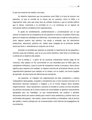 P á g i n a | 26



la que nos muestran los medios y las aulas.

       Un objetivo importante que nos ponemos como FAEA a la hora de encarar una
pasantías, es que el armado de la misma sea en conjunto, entre la FAEA y la
organización sede, para que estas sean de utilidad recíproca y que el sentido político
que le damos, trascienda a la actividad en sí y se constituya en un espacio de
articulación política verdadera entre organizaciones.

       El grado de sensibilización, problematización y concientización con el que
vuelven la mayoría de los compañeros de una pasantía es enorme, el quiebre interno que
genera el choque de realidades tan diferentes, nos enseña que no todo es como parece o
como algunos quieren que parezca, nos ayuda a entender que las alternativas
productivas, educativas, políticas etc. deben estar cargadas de un profundo sentido
social que lleve a entendernos en conjunto con el otro.

       Anticipar la sociedad que soñamos es entender la importancia de las pequeñas o
enormes cosas del cotidiano, que no es una rutina mecánica, todo tiene un sentido que
va detrás de un objetivo más amplio.

       Con el tiempo y     a partir de las sucesivas evaluaciones hechas luego de las
vivencias, este espacio se fue convirtiendo en una necesidad para la FAEA (para los
compañeros militantes, y para la suma de compañeros nuevos o cercanos). Hacia afuera
significa para nosotros una realidad, un espacio concreto de articulación directa con las
organizaciones populares que trabajan en el campo y en la ciudad, una forma tangible
de aprender, de esta fuente de diferencias de concepción.

       Las pasantías, se trabajan con organizaciones de base campesinas y urbanas
(trabajadores desocupados, ocupados y estudiantes) que a nivel nacional articulan en el
Movimiento Nacional Campesino e Indígena y en el Frente Popular Darío Santillán
respectivamente. Estos representan a sectores no tenidos en cuenta a la hora de pensar
las políticas nacionales de la misma manera las universidades no generan conocimientos
apropiados para sus realidades. Lo que necesariamente nos conduce a plantear
discusiones dentro de nuestro ámbito para revertir estas tendencias y caminar hacia una
universidad más popular, más amplia, menos mercantilista y resultadista, más al servicio
del pueblo y menos utilizada por las transnacionales como fabricas de propagadores de
sus productos.
 