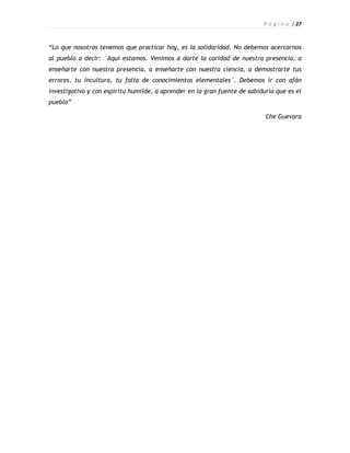 P á g i n a | 27



“Lo que nosotros tenemos que practicar hoy, es la solidaridad. No debemos acercarnos
al pueblo a decir: ´Aquí estamos. Venimos a darte la caridad de nuestra presencia, a
enseñarte con nuestra presencia, a enseñarte con nuestra ciencia, a demostrarte tus
errores, tu incultura, tu falta de conocimientos elementales´. Debemos ir con afán
investigativo y con espíritu humilde, a aprender en la gran fuente de sabiduría que es el
pueblo”

                                                                            Che Guevara
 