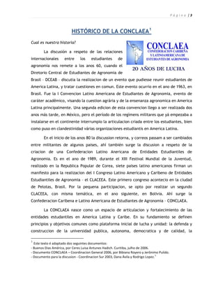P á g i n a |3



                         HISTÓRICO DE LA CONCLAEA1
Cual es nuestra historia?

        La discusión a respeto de las relaciones
internacionales      entre     los   estudiantes      de
agronomia nos remete a los anos 60, cuando el
Diretorio Central de Estudiantes de Agronomia de
Brasil – DCEAB – discutia la realizacion de un evento que pudiesse reunir estudiantes de
America Latina, y tratar cuestiones en comun. Este evento ocurrio en el ano de 1963, en
Brasil. Fue la I Convencion Latino Americana de Estudiantes de Agronomia, evento de
caráter acadêmico, visando la cuestion agrária y de la ensenanza agronomica en America
Latina principalmente. Una segunda edicion de esta convencion llego a ser realizada dos
anos más tarde, en México, pero el período de los regímens militares que yá empezaba a
instalarse en el continente interrumpio la articulacion criada entre los estudiantes, bien
como puso en clandestinidad várias organizaciones estudiantis en America Latina.

        En el inicio de los anos 80 la discussion retorna, y correos passam a ser cambiados
entre militantes de algunos paises, ahí también surge la discusion a respeto de la
criacion de una Confederacion Latino Anericana de Entidades Estudiantiles de
Agronomia. Es en el ano de 1989, durante el XIII Festival Mundial de la Juventud,
realizado en la Republica Popular de Corea, siete paises latino americanos firman un
manifesto para la realizacion del I Congreso Latino Americano y Caribeno de Entidades
Estudiantiles de Agronomia – el CLACEEA. Este primero congreso acontecio en la ciudad
de Pelotas, Brasil. Por la pequena participacion, se opto por realizar un segundo
CLACEEA, con misma temática, en el ano siguiente, en Bolivia. Ahí surge la
Confederacion Caribena e Latino Americana de Estudiantes de Agronomia – CONCLAEA.

        La CONCLAEA nasce como un espacio de articulacion y fortalecimiento de las
entidades estudantiles en America Latina y Caribe. En su fundamiento se definen
principios y objetivos comunes como plataforma inicial de lucha y unidad: la defenda y
construccion de la universidad publica, autonoma, democratica y de calidad, la

1
  Este texto é adaptado dos seguintes documentos:
- Buenos Dias América, por Ceres Luisa Antunes Hadich. Curitiba, julho de 2006.
- Documento CONCLAEA – Coordinacion General 2006, por Bibiana Royero y Jerônimo Pulido.
                                                                                   1
- Documento para la discusion - Coordinacion Sur 2003, Dana Ávila y Rodrigo Lopez.
 
