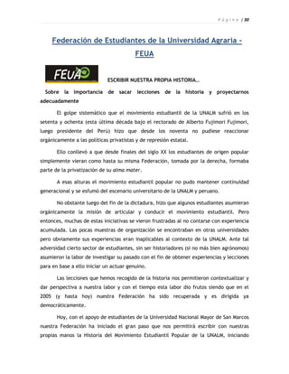 P á g i n a | 30



     Federación de Estudiantes de la Universidad Agraria -
                                         FEUA


                             ESCRIBIR NUESTRA PROPIA HISTORIA…

  Sobre la importancia de sacar lecciones de la historia y proyectarnos
adecuadamente

       El golpe sistemático que el movimiento estudiantil de la UNALM sufrió en los
setenta y ochenta (esta última década bajo el rectorado de Alberto Fujimori Fujimori,
luego presidente del Perú) hizo que desde los noventa no pudiese reaccionar
orgánicamente a las políticas privatistas y de represión estatal.

       Ello conllevó a que desde finales del siglo XX los estudiantes de origen popular
simplemente vieran como hasta su misma Federación, tomada por la derecha, formaba
parte de la privatización de su alma mater.

       A esas alturas el movimiento estudiantil popular no pudo mantener continuidad
generacional y se esfumó del escenario universitario de la UNALM y peruano.

       No obstante luego del fin de la dictadura, hizo que algunos estudiantes asumieran
orgánicamente la misión de articular y conducir el movimiento estudiantil. Pero
entonces, muchas de estas iniciativas se vieron frustradas al no contarse con experiencia
acumulada. Las pocas muestras de organización se encontraban en otras universidades
pero obviamente sus experiencias eran inaplicables al contexto de la UNALM. Ante tal
adversidad cierto sector de estudiantes, sin ser historiadores (si no más bien agrónomos)
asumieron la labor de investigar su pasado con el fin de obtener experiencias y lecciones
para en base a ello iniciar un actuar genuino.

       Las lecciones que hemos recogido de la historia nos permitieron contextualizar y
dar perspectiva a nuestra labor y con el tiempo esta labor dio frutos siendo que en el
2005 (y hasta hoy) nuestra Federación ha sido recuperada y es dirigida ya
democráticamente.

       Hoy, con el apoyo de estudiantes de la Universidad Nacional Mayor de San Marcos
nuestra Federación ha iniciado el gran paso que nos permitirá escribir con nuestras
propias manos la Historia del Movimiento Estudiantil Popular de la UNALM, iniciando
 