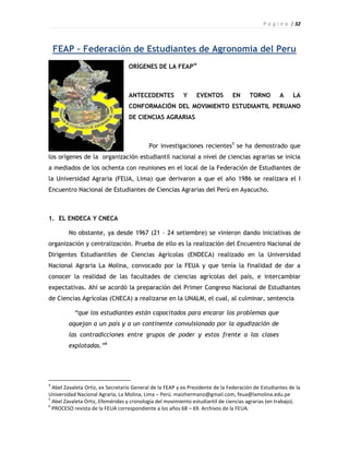 P á g i n a | 32



    FEAP – Federación de Estudiantes de Agronomia del Peru
                                  ORÍGENES DE LA FEAPi4



                                  ANTECEDENTES            Y     EVENTOS        EN      TORNO        A    LA
                                  CONFORMACIÓN DEL MOVIMIENTO ESTUDIANTIL PERUANO
                                  DE CIENCIAS AGRARIAS



                                           Por investigaciones recientes5 se ha demostrado que
los orígenes de la organización estudiantil nacional a nivel de ciencias agrarias se inicia
a mediados de los ochenta con reuniones en el local de la Federación de Estudiantes de
la Universidad Agraria (FEUA, Lima) que derivaron a que el año 1986 se realizara el I
Encuentro Nacional de Estudiantes de Ciencias Agrarias del Perú en Ayacucho.



1. EL ENDECA Y CNECA

        No obstante, ya desde 1967 (21 – 24 setiembre) se vinieron dando iniciativas de
organización y centralización. Prueba de ello es la realización del Encuentro Nacional de
Dirigentes Estudiantiles de Ciencias Agrícolas (ENDECA) realizado en la Universidad
Nacional Agraria La Molina, convocado por la FEUA y que tenía la finalidad de dar a
conocer la realidad de las facultades de ciencias agrícolas del país, e intercambiar
expectativas. Ahí se acordó la preparación del Primer Congreso Nacional de Estudiantes
de Ciencias Agrícolas (CNECA) a realizarse en la UNALM, el cual, al culminar, sentencia

           “que los estudiantes están capacitados para encarar los problemas que
        aquejan a un país y a un continente convulsionado por la agudización de
        las contradicciones entre grupos de poder y estos frente a las clases
        explotadas.”6




4
  Abel Zavaleta Ortiz, ex Secretario General de la FEAP y ex Presidente de la Federación de Estudiantes de la
Universidad Nacional Agraria, La Molina, Lima – Perú. maizhermano@gmail.com, feua@lamolina.edu.pe
5
  Abel Zavaleta Ortiz, Efemérides y cronología del movimiento estudiantil de ciencias agrarias (en trabajo).
6
  PROCESO revista de la FEUA correspondiente a los años 68 – 69. Archivos de la FEUA.
 