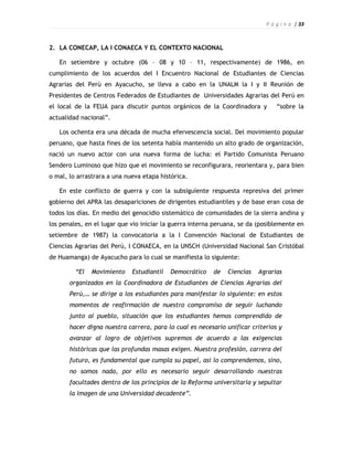 P á g i n a | 33



2. LA CONECAP, LA I CONAECA Y EL CONTEXTO NACIONAL

   En setiembre y octubre (06 – 08 y 10 – 11, respectivamente) de 1986, en
cumplimiento de los acuerdos del I Encuentro Nacional de Estudiantes de Ciencias
Agrarias del Perú en Ayacucho, se lleva a cabo en la UNALM la I y II Reunión de
Presidentes de Centros Federados de Estudiantes de Universidades Agrarias del Perú en
el local de la FEUA para discutir puntos orgánicos de la Coordinadora y         “sobre la
actualidad nacional”.

   Los ochenta era una década de mucha efervescencia social. Del movimiento popular
peruano, que hasta fines de los setenta había mantenido un alto grado de organización,
nació un nuevo actor con una nueva forma de lucha: el Partido Comunista Peruano
Sendero Luminoso que hizo que el movimiento se reconfigurara, reorientara y, para bien
o mal, lo arrastrara a una nueva etapa histórica.

   En este conflicto de guerra y con la subsiguiente respuesta represiva del primer
gobierno del APRA las desapariciones de dirigentes estudiantiles y de base eran cosa de
todos los días. En medio del genocidio sistemático de comunidades de la sierra andina y
los penales, en el lugar que vio iniciar la guerra interna peruana, se da (posiblemente en
setiembre de 1987) la convocatoria a la I Convención Nacional de Estudiantes de
Ciencias Agrarias del Perú, I CONAECA, en la UNSCH (Universidad Nacional San Cristóbal
de Huamanga) de Ayacucho para lo cual se manifiesta lo siguiente:

         “El   Movimiento    Estudiantil   Democrático    de   Ciencias   Agrarias
       organizados en la Coordinadora de Estudiantes de Ciencias Agrarias del
       Perú,… se dirige a los estudiantes para manifestar lo siguiente: en estos
       momentos de reafirmación de nuestro compromiso de seguir luchando
       junto al pueblo, situación que los estudiantes hemos comprendido de
       hacer digna nuestra carrera, para lo cual es necesario unificar criterios y
       avanzar al logro de objetivos supremos de acuerdo a las exigencias
       históricas que las profundas masas exigen. Nuestra profesión, carrera del
       futuro, es fundamental que cumpla su papel, así lo comprendemos, sino,
       no somos nada, por ello es necesario seguir desarrollando nuestras
       facultades dentro de los principios de la Reforma universitaria y sepultar
       la imagen de una Universidad decadente”.
 