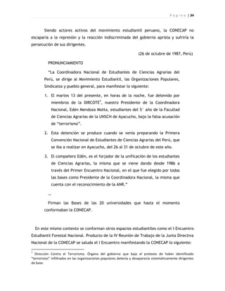 P á g i n a | 34



        Siendo actores activos del movimiento estudiantil peruano, la CONECAP no
escaparía a la represión y la reacción indiscriminada del gobierno aprista y sufriría la
persecución de sus dirigentes.

                                                                      (26 de octubre de 1987, Perú)

           PRONUNCIAMIENTO

           “La Coordinadora Nacional de Estudiantes de Ciencias Agrarias del
        Perú, se dirige al Movimiento Estudiantil, las Organizaciones Populares,
        Sindicatos y pueblo general, para manifestar lo siguiente:

        1. El martes 13 del presente, en horas de la noche, fue detenido por
               miembros de la DIRCOTE7, nuestro Presidente de la Coordinadora
               Nacional, Edén Mendoza Motta, estudiantes del 5° año de la Facultad
               de Ciencias Agrarias de la UNSCH de Ayacucho, bajo la falsa acusación
               de “terrorismo”.

        2. Esta detención se produce cuando se venía preparando la Primera
               Convención Nacional de Estudiantes de Ciencias Agrarias del Perú, que
               se iba a realizar en Ayacucho, del 26 al 31 de octubre de este año.

        3. El compañero Edén, es el forjador de la unificación de los estudiantes
               de Ciencias Agrarias, la misma que se viene dando desde 1986 a
               través del Primer Encuentro Nacional, en el que fue elegido por todas
               las bases como Presidente de la Coordinadora Nacional, la misma que
               cuenta con el reconocimiento de la ANR.”

           …

           Firman las Bases de las 20 universidades que hasta el momento
        conformaban la CONECAP.



    En este mismo contexto se conforman otros espacios estudiantiles como el I Encuentro
Estudiantil Forestal Nacional. Producto de la IV Reunión de Trabajo de la Junta Directiva
Nacional de la CONECAP se saluda el I Encuentro manifestando la CONECAP lo siguiente:

7
  Dirección Contra el Terrorismo. Órgano del gobierno que bajo el pretexto de haber identificado
“terroristas” infiltrados en las organizaciones populares detenía y desaparecía sistemáticamente dirigentes
de base.
 