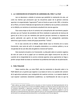 P á g i n a | 36




3. LA I CONVENCIÓN DE ESTUDIANTES DE AGRONOMÍA DEL PERÚ Y LA FEAP

        Aun se desconoce a detalle el proceso que posibilitó la realización de esta, así
como los motivos que provocaron que los encuentros pasen de lo general (ciencias
agrarias) a lo especializado (“agronomía”9) pero el hecho es que el año 1993, a iniciativa
de la FEUA y el Centro Federado de Agronomía de la UNALM se da la primera convención
en la UNALM y se reorienta al movimiento estudiantil de ciencias agrarias.

        Esta nueva etapa se da en el contexto de la decapitación del movimiento popular
peruano (ya con Fujimori de presidente del Perú) mediante la aplicación de tácticas de
guerra de la CIA la cual con miembros del ejercito peruano reorienta su respuesta de
guerra aplicando una guerra de baja intensidad con los subsiguientes asesinatos
selectivos a gran escala a manos del grupo paramilitar “Colina”.

        En el caso concreto de la UNALM, desde donde nace la iniciativa de la nueva
Convención, este venía de sufrir el atropello sistemático a su carácter público y no se
recuperaba de los casi diez años de gobierno rectoral de Fujimori.

        Este escenario envuelve a la I Convención. La discusión sobre el carácter orgánico
de este así como el de su papel aun se mantiene pero según transcurren los años la
cuestión de la integralidad de la carrera (ciencias agrarias versus agronomía) se llega a
perder aunque desde las bases se mantienen los problemas derivados de tal polarización.



4. PARA FINALIZAR

        Hasta nuestros días, ya como FEAP, este ha mantenido la discusión sobre si la
FEAP debería ser un gremio que organice a sus bases en torno a la cuestión del carácter
de la agricultura peruana y por consiguiente de nuestras carreras, o un espacio desde el
cual exponer cuestiones netamente académicas. La manifestación de esto es que ha




9
  Debe saberse que desde mediados de los cincuenta se inició el proceso de hiperespecialización de las
carreras en el Perú. Este proceso se inició en la UNALM y debido a la influencia directa de organización como
la Fundación Rockefeller y organismos económicos internacionales. Desde aquel entonces se inicia el
rompimiento de la carrera de agronomía y esta pasa a restringirse a lo netamente vegetal lo cual ha
derivado en el desentendimiento del sistema agrícola como tal. Aun hoy puede tenerse propuestas opuestas
de formación las cuales generalmente denominan a sus facultades como Ciencias Agrarias.
 