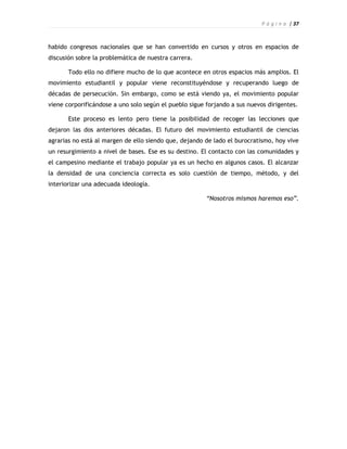 P á g i n a | 37



habido congresos nacionales que se han convertido en cursos y otros en espacios de
discusión sobre la problemática de nuestra carrera.

       Todo ello no difiere mucho de lo que acontece en otros espacios más amplios. El
movimiento estudiantil y popular viene reconstituyéndose y recuperando luego de
décadas de persecución. Sin embargo, como se está viendo ya, el movimiento popular
viene corporificándose a uno solo según el pueblo sigue forjando a sus nuevos dirigentes.

       Este proceso es lento pero tiene la posibilidad de recoger las lecciones que
dejaron las dos anteriores décadas. El futuro del movimiento estudiantil de ciencias
agrarias no está al margen de ello siendo que, dejando de lado el burocratismo, hoy vive
un resurgimiento a nivel de bases. Ese es su destino. El contacto con las comunidades y
el campesino mediante el trabajo popular ya es un hecho en algunos casos. El alcanzar
la densidad de una conciencia correcta es solo cuestión de tiempo, método, y del
interiorizar una adecuada ideología.

                                                        “Nosotros mismos haremos eso”.
 