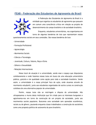 P á g i n a | 38



 FEAB – Federação dos Estudantes de Agronomia do Brasil
                                A Federação dos Estudantes de Agronomia do Brasil é a
                          entidade que organiza os estudantes de agronomia que possuem
                          em comum uma consciência crítica em relação ao projeto de
                          desenvolvimento do campo brasileiro e da sociedade brasileira.

                                Enquanto, estudantes universitários, nos organizamos em
                          torno de algumas bandeiras de luta que representam nossos
questionamentos sociais em seus conteúdos. São nossas bandeiras de luta:

- Universidade

- Formação Profissional

- Agroecologia

- Movimentos Sociais

- Ciência e Tecnologia

- Juventude, Cultura, Valores, Raça e Etnia

- Gênero e Sexualidade

- Relações Internacionais

       Nosso local de atuação é a universidade, sendo esse o espaço que disputamos
cotidianamente e onde fazemos nossas lutas em busca de uma educação universitária
pública, gratuita e de qualidade como opção para toda a sociedade brasileira. Sendo
assim, a universidade é o nosso principal foco de ação, onde atuamos através do
movimento estudantil, junto aos estudantes organizados de outros cursos na construção
cotidiana de uma alternativa popular de universidade.

       Porém, nossas lutas não se restringem a disputa da universidade. Nós
ultrapassamos o muros desta instituição que foi criada para os interesses burgueses e
aglutinamos-nos em torno da construção de um projeto de sociedade, junto aos
movimentos sociais populares. Buscamos uma sociedade sem opressões econômicas,
raciais ou de gênero, pautando enquanto classe trabalhadora a construção do socialismo
como uma proposta política de autonomia do povo brasileiro.
 