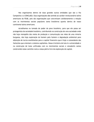 P á g i n a | 39



       Nos organizamos dentro de duas grandes outras entidades que são a Via
Campesina e a CONCLAEA. Essa organizações dão sentido ao caráter revolucionário latino
americano da FEAB, pois são organizações que concretizam cotidianamente a relação
com os movimentos sociais populares tanto brasileiros quanto dentro de nosso
continente latino americano.

       Acreditamos na tomada de poder do povo brasileiro, para que ele possa ser
protagonista da sociedade brasileira, contribuindo na construção de uma sociedade onde
não haja monopólio dos meios de produção e comunicação nas mãos de uma minoria
burguesa, não haja exploração do homem pelo homem e degradação ambiental para
obtenção de lucros exorbitantes para o capital financeiro que é hoje o comandante das
fantoches que orientam o sistema capitalista. Nossa trincheira de luta é a universidade e
na construção de lutas unificadas com os movimentos sociais e estudantis vamos
construindo nosso caminho rumo a nossa pátria livre da exploração do capital.
 