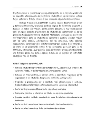 P á g i n a |4



transformacion de la ensenanza agronomica, el compromiso por la liberacion y soberania
de los pueblos y la articulacion del movimiento estudiantil con los movimientos sociales
fueron las banderas de lucha iniciales de este proceso de articulacion latinoamericano.

       A lo largo de estes anos, la CONCLAEA ha venido tratando de consolidarse, crecer
y definirse politicamente, levantando banderas proprias del movimiento estudiantil y
buscando los medios para vincularse con los sectores populares. Es muy valioso rescatar
como en algunos paises las organizaciones de estudiantes de agronomia son una de las
principales fuerzas del movimiento estudiantil. Además se ha acumulado una experiencia
muy importante de como los estudiantes de agronomia se pueden y se deben vincular
con   las   luchas   sociales,   principalmente   con   las   campesinas.   Estas   acciones
necesariamente tienen repercusion en la formacion teórica y practica de los militantes y
asi mismo en el crescimiento politico de las federaciones que hacen parte de la
CONCLAEA, estimulando a que los demás paises se vinculen y progresivamente ganando
una definicion politca mas clara en apoyo a la lucha de los pueblos y en contra todo
aquello que viola sus derechos.



Caráter y objetivos de la CONCLAEA:

 Entidade estudiantil representativa de las Federaciones, Asociaciones, o colectivos de
  agronomia filiados, de caráter nacional en América Latina y Caribe

 Entidade sin fines lucrativos, de carater politico e apartidário, responsable por la
  organizacion de los estudiantes de agronomia en America Latina y Caribe.

 Despiertar la preocupacion por la realidada rural latinoamericana y caribena,
  buscando adaptar la formacion profisional del ingeniero agonomo a esta realidad.

 Luchar por la ensenanza publica, gratuita y de calidad para todos.

 Promover y incentivar la relacion de sus filiadas con los demas estudiantes.

 Interagir con otras entidades estudiantis en busca de soluciones conjuntas para sus
  problemas.

 Luchar por la preservacion de los recursos naturales y del medio ambiente.

 Luchar por el aprimoramiento de las instituiciones democráticas.
 