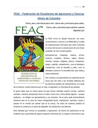 P á g i n a | 40



FEAC – Federación de Estudiantes de Agronomia y Ciencias
                               Afines de Colombia
               Tierra, mar y territorio para vivir, tierra mar y territorio para soñar,

                                           Tierra, mar y territorio para afirmar nuestra
                                                                               dignidad ¡ya!



                                          La FEAC envia un saludo fraternal, con amor
                                          revolucionario y sincero a la CONCLAEA y a todas
                                          las organizaciones hermanas que estan luchando
                                          en otras tierras por la construccion de una mejor
                                          sociedad, de otro mundo posible.

                                          Latinoamerica!     Compleja,     masiva,     activa,
                                          creativa, creadora, diversa, negra, blanca,
                                          mestiza, mulata, indigena, obrera, campesina,
                                          alegre, rebelde, combatiente… eres la llamada a
                                          transformar, eres la llamada a soñar, eres la
                                          llamada a construir la sociedad libre que todas y
       FEDERACION DE                      todos anhelamos.
       ESTUDIANTES DE
    AGRONOMIA Y CIENCIAS                  Son muchas y enriquecedoras las experiencias de
     AFINES DE COLOMBIA                   lucha que han sido y son llevadas adelante por
                                          los distintos pueblos de Latinoamérica a lo largo
de la historia, luchas históricas por la vida, la dignidad y la felicidad de los pueblos.

Es grato saber que no somos pocos los que hemos volteado nuestra mirada, nuestros
sentidos, nuestras sensaciones hacia un lado y hacia otro, hacia donde algunos - aunque
pudieran - no dirigen sus pensamientos y sus acciones. No es para nada extraordinario
entonces que en la zona de mayor desigualdad social, explotacion, opresion, acoso y
saqueo en el mundo (sin pensar que es la unica), las voces de nuestros pueblos se
levanten al unisono en un grito de dignidad, de resistencia y de libertad.

Esta realidad que vivimos es suceptible a explicacion, de hecho tal explicacion es tan
evidente que la pasividad de algunos espanta realmente por su ceguera intencional o por
 