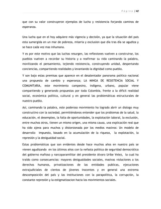 P á g i n a | 42



que con su valor construyeron ejemplos de lucha y resistencia forjando caminos de
esperanza.


Una lucha que en el hoy adquiere más vigencia y decisión, ya que la situación del pais
esta sumergida en un mar de pobreza, miseria y exclusion que día tras día se agudiza y
se hace cada vez mas inhumana.

Y es por este motivo que las luchas resurgen, las reflexiones vuelven a construirse, los
pueblos vuelven a recordar su historia y a reafirmar su vida caminando la palabra,
movilizando el pensamiento, tejiendo resistencia, construyendo unidad, despertando
conciencias, compartiendo realidades y levantando la dignidad como pueblo.

Y son bajo estas premisas que aparece en el desalentador panorama politico nacional
una propuesta de cambio y esperanza; LA MINGA DE RESISTENCIA SOCIAL Y
COMUNITARIA,      este   movimiento    campesino,     indígena,    urbano,   popular     viene
compartiendo y generando propuestas por toda Colombia, frente a la difícil realidad
social, económica política, cultural y en general las problemáticas estructurales de
nuestro pueblo.

Así, caminando la palabra, este poderoso movimiento ha logrado abrir un dialogo muy
constructivo con la sociedad, permitiéndonos entender que los problemas de la salud, la
educación, el desempleo, la falta de oportunidades, la explotación laboral, la exclusión,
entre muchos otros, tienen un mismo origen, una misma causa, una explicación real que
ha sido ajena para muchos y distorsionada por los medios masivos: Un modelo de
desarrollo   impuesto, basado en la acumulación de la riqueza,           la explotación, la
represión y la desigualdad social.

Estas problemáticas que son evidentes desde hace muchos años en nuestro país se
vienen agudizando en los últimos años con la nefasta política de seguridad democrática
del gobierno mafioso y narcoparamilitar del presidente Alvaro Uribe Velez, la cual ha
traído como consecuencias: mayores desigualdades sociales, masivas violaciones a los
derechos     humanos,    privatizaciones   de   las    entidades    publicas,    ejecuciones
extrajudiciales de cientos de         jóvenes inocentes y en general            una extrema
descomposición del país y las instituciones con la parapolítica, la corrupción, la
constante represión y la estigmatizacion hacia los movimientos sociales.
 