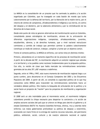 P á g i n a | 43



La MINGA es la consolidación de un proceso que ha caminado la palabra y la acción
organizada por Colombia, que ha trasegado en cada bastón de mando que lucha
colectivamente por la defensa del territorio, por la liberación de la madre tierra, por el
retorno de cientos de campesinos, afrodescendientes e indígenas a sus tierras, en contra
del despojo y el destierro, por la soberanía alimentaria y por la reivindicación de los
derechos de la base social.

Desde este punto de vista se generan alternativas de transformación social en Colombia,
consolidando planes estratégicos de movilización, atraves de la articulación de
diferentes   organizaciones   indígenas,   campesinas,     afrodescendientes,    juveniles,
estudiantiles, obreras, y de derechos humanos, que a nivel nacional estructuran
comisiones y comités de trabajo que permiten caminar la palabra colectivamente
constituye un modo de construir, trabajar, conspirar y luchar por un objetivo común.

Frente al contexto político, la MINGA se enfrenta, con varios retos en distintos niveles:

Primero, ubicandonos en un momento específico de los procesos de movilización social:
A partir de la década del 90’, la movilización adquirió un carácter regional que ubicaba
a lo territorial y a los pueblos como nociones fundamentales para la propuesta política.
Con ello, la noción de clase que había marcado las reivindicaciones sectoriales-
gremiales de los años 70’ y 80’ empieza a redefinirse.

Segundo, entre el 1996 y 1997, este nuevo momento de movilización regional llega a un
punto cumbre, para decantarse en el Consejo Campesino del 2003 y los Encuentros
Populares del 2004. A partir de allí, se consolida la capacidad política de lo que hoy
conocemos como MINGA para trascender las reivindicaciones sectoriales hacia un
verdadero debate político. Ello implica la búsqueda de articulación de lo político y lo
social hacia un proyecto de “nación” para los proyectos de movilización y organización
regional.

El 2008 será un año inolvidable para el movimiento social, el movimiento indígena
colombiano prendió la chispa necesaria para despertar la conciencia y la acción de
amplios sectores sociales del país que se unieron en Minga para decirle al gobierno y al
estado Colombiano BASTA YA: Nuestra Colombia hermosa, diversa, rica y colorida viene
enferma; Los malos gobernantes profundizan su política de despojo y exterminio,
avanzando con mano firme en la entrega de nuestros recursos naturales, del patrimonio
público, ambiental, social, cultural y de nuestra soberanía nacional al capital
 