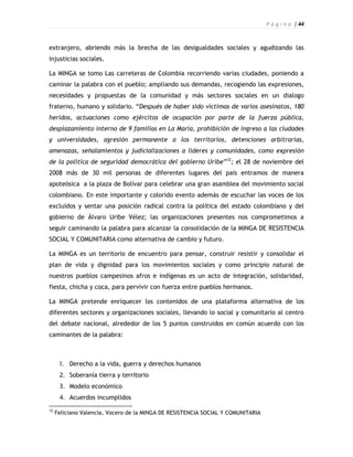 P á g i n a | 44



extranjero, abriendo más la brecha de las desigualdades sociales y agudizando las
injusticias sociales.

La MINGA se tomo Las carreteras de Colombia recorriendo varias ciudades, poniendo a
caminar la palabra con el pueblo; ampliando sus demandas, recogiendo las expresiones,
necesidades y propuestas de la comunidad y más sectores sociales en un dialogo
fraterno, humano y solidario. “Después de haber sido víctimas de varios asesinatos, 180
heridos, actuaciones como ejércitos de ocupación por parte de la fuerza pública,
desplazamiento interno de 9 familias en La María, prohibición de ingreso a las ciudades
y universidades, agresión permanente a los territorios, detenciones arbitrarias,
amenazas, señalamientos y judicializaciones a líderes y comunidades, como expresión
de la política de seguridad democrática del gobierno Uribe”12; el 28 de noviembre del
2008 más de 30 mil personas de diferentes lugares del país entramos de manera
apoteósica a la plaza de Bolívar para celebrar una gran asamblea del movimiento social
colombiano. En este importante y colorido evento además de escuchar las voces de los
excluidos y sentar una posición radical contra la política del estado colombiano y del
gobierno de Álvaro Uribe Vélez; las organizaciones presentes nos comprometimos a
seguir caminando la palabra para alcanzar la consolidación de la MINGA DE RESISTENCIA
SOCIAL Y COMUNITARIA como alternativa de cambio y futuro.

La MINGA es un territorio de encuentro para pensar, construir resistir y consolidar el
plan de vida y dignidad para los movimientos sociales y como principio natural de
nuestros pueblos campesinos afros e indígenas es un acto de integración, solidaridad,
fiesta, chicha y coca, para pervivir con fuerza entre pueblos hermanos.

La MINGA pretende enriquecer los contenidos de una plataforma alternativa de los
diferentes sectores y organizaciones sociales, llevando lo social y comunitario al centro
del debate nacional, alrededor de los 5 puntos construidos en común acuerdo con los
caminantes de la palabra:



      1. Derecho a la vida, guerra y derechos humanos
      2. Soberanía tierra y territorio
      3. Modelo económico
      4. Acuerdos incumplidos
12
     Feliciano Valencia, Vocero de la MINGA DE RESISTENCIA SOCIAL Y COMUNITARIA
 