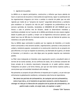 P á g i n a | 45



   5. Agenda de los pueblos

La MINGA es un espacio participativo, constructivo y reflexivo que busca además de
hacer un ejercicio de encuentro e intercambio de experiencias, lograr la coordinación de
las organizaciones mingueras con miras a cambiar la relación de poder que nos está
rigiendo por medio de un “proyecto de muerte” (seguridad democrática) y cambiarlo
para establecer un “proyecto de vida de país” recogiendo las problemáticas de los
sectores oprimidos de Colombia, llevándolas al CONGRESO DE LOS PUEBLOS que se
llevara a cabo el próximo mes de Octubre, donde se desarrollaran mandatos y
manifiestos alrededor de los 5 puntos de la MINGA permitiendo de esta manera legislar
desde el pueblo para el pueblo y romper con la hegemónica estructura opresora, que
desde hace mas de 500 años ha intentado acallar las voces de libertad de quienes nos
resistimos a ser parte del sistema.

Hoy La MINGA sigue caminando la palabra por las regiones de Colombia y el mundo
entero convocando a más sectores sociales, organizaciones y personas a este proceso de
unidad y resistencia popular; avanzando en la construcción colectiva de un proyecto de
país diferente; en el que se respeten los derechos y las libertades de la gente y en donde
el bienestar y el derecho a una vida digna para las grandes mayorías sea realmente
posible.

La FEAC viene trabajando en Colombia como organización juvenil y estudiantil sobre el
terreno de las luchas sociales, de los conflictos de clases, de la amenaza constante del
brazo armado de la derecha reaccionaria instaurada en el poder politico estatal.
Trabajamos con placer y de forma intensa, por que son más fuertes nuestros sueños y
convicciones que la brutalidad retardataria del enemigo.

Nos pensamos un proyecto de pais diferente al impuesto por el capital, y es por esto que
enfrentamos la globalización neoliberal y rechazamos toda forma de imperialismo.

  "Me siento tan patriota de Latinoamérica, de cualquier país de Latinoamérica,
   como el que más y, en el momento en que fuera necesario, estaría dispuesto a
entregar mi vida por la liberación de cualquiera de los países de Latinoamérica, sin
             pedirle nada a nadie, sin exigir nada, sin explotar a nadie."

                                                                 Ernesto “Che” Guevara
 