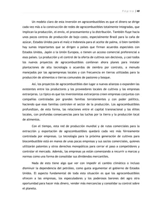 P á g i n a | 48



       Un modelo claro de esta inversión en agrocombustibles es que el dinero se dirige
cada vez más a la construcción de redes de agrocombustibles totalmente integradas, que
implican la producción, el envío, el procesamiento y la distribución. También fluye hacia
unos pocos centros de producción de bajo costo, especialmente Brasil para la caña de
azúcar, Estados Unidos para el maíz e Indonesia para el aceite de palma, si bien también
hay sumas importantes que se dirigen a países que firman acuerdos especiales con
Estados Unidos, Japón o la Unión Europea, o tienen un acceso comercial preferencial a
esos países. La producción y el control de la oferta de cultivos son decisivos, y casi todos
los nuevos proyectos de agrocombustibles conllevan ahora planes para instalar
plantaciones de alta tecnología o acuerdos de siembra por contrato, a menudo
manejados por las agroempresas locales y con frecuencia en tierras utilizadas para la
producción de alimentos o tierras comunales de pastoreo y bosque.

       Así, los proyectos de agrocombustibles dan lugar a nuevas alianzas o expanden las
existentes entre los productores y los proveedores locales de cultivos y las empresas
extranjeras. Lo típico es que los inversionistas extranjeros creen empresas conjuntas con
compañías controladas por grandes familias terratenientes y con poder político,
haciendo que esas familias controlen el sector de la producción. Los agrocombustibles
profundizan, de esta forma, las relaciones entre el capital transnacional y las élites
locales, con profundas consecuencias para las luchas por la tierra y la producción local
de alimentos.

       Con el tiempo, esta red de producción mundial y de rutas comerciales para la
extracción y exportación de agrocombustibles quedará cada vez más férreamente
controlada por empresas. La tecnología para la próxima generación de cultivos para
biocombustible está en manos de unas pocas empresas y sus socios comerciales, quienes
utilizarán patentes y otros derechos monopólicos para cerrar el paso a competidores y
controlar el mercado. Además, las empresas ya están comenzando a recurrir a marcas y
normas como una forma de consolidar sus dividendos mercantiles.

       Nada de esto tiene algo que ver con impedir el cambio climático o incluso
disminuir la dependencia del petróleo, como gusta argumentar el gobierno de Estados
Unidos. El aspecto fundamental de toda esta situación es que los agrocombustibles
ofrecen a las empresas, los especuladores y los poderosos barones del agro otra
oportunidad para hacer más dinero, vender más mercancías y consolidar su control sobre
el planeta.
 