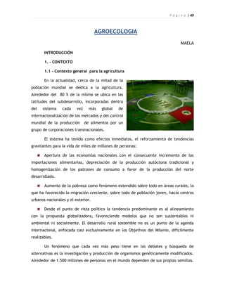 P á g i n a | 49



                                    AGROECOLOGIA
                                                                                MAELA

       INTRODUCCIÓN

       1. - CONTEXTO

       1.1 - Contexto general para la agricultura

       En la actualidad, cerca de la mitad de la
población mundial se dedica a la agricultura.
Alrededor del 80 % de la misma se ubica en las
latitudes del subdesarrollo, incorporadas dentro
del   sistema    cada    vez     más   global   de
internacionalización de los mercados y del control
mundial de la producción       de alimentos por un
grupo de corporaciones transnacionales.

       El sistema ha tenido como efectos inmediatos, el reforzamiento de tendencias
gravitantes para la vida de miles de millones de personas:

       Apertura de las economías nacionales con el consecuente incremento de las
importaciones alimentarias, depreciación de la producción autóctona tradicional y
homogenización de los patrones de consumo a favor de la producción del norte
desarrollado.

       Aumento de la pobreza como fenómeno extendido sobre todo en áreas rurales, lo
que ha favorecido la migración creciente, sobre todo de población joven, hacia centros
urbanos nacionales y el exterior.

       Desde el punto de vista político la tendencia predominante es al alineamiento
con la propuesta globalizadora, favoreciendo modelos que no son sustentables ni
ambiental ni socialmente. El desarrollo rural sostenible no es un punto de la agenda
internacional, enfocada casi exclusivamente en los Objetivos del Milenio, difícilmente
realizables.

       Un fenómeno que cada vez más peso tiene en los debates y búsqueda de
alternativas es la investigación y producción de organismos genéticamente modificados.
Alrededor de 1.500 millones de personas en el mundo dependen de sus propias semillas.
 