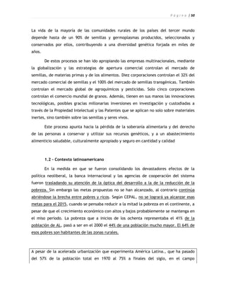 P á g i n a | 50



La vida de la mayoría de las comunidades rurales de los países del tercer mundo
depende hasta de un 90% de semillas y germoplasmas producidos, seleccionados y
conservados por ellos, contribuyendo a una diversidad genética forjada en miles de
años.

        De estos procesos se han ido apropiando las empresas multinacionales, mediante
la globalización y las estrategias de apertura comercial controlan el mercado de
semillas, de materias primas y de los alimentos. Diez corporaciones controlan el 32% del
mercado comercial de semillas y el 100% del mercado de semillas transgénicas. También
controlan el mercado global de agroquímicos y pesticidas. Solo cinco corporaciones
controlan el comercio mundial de granos. Además, tienen en sus manos las innovaciones
tecnológicas, posibles gracias millonarias inversiones en investigación y custodiadas a
través de la Propiedad Intelectual y las Patentes que se aplican no solo sobre materiales
inertes, sino también sobre las semillas y seres vivos.

        Este proceso apunta hacia la pérdida de la soberanía alimentaria y del derecho
de las personas a conservar y utilizar sus recursos genéticos, y a un abastecimiento
alimenticio saludable, culturalmente apropiado y seguro en cantidad y calidad



        1.2 - Contexto latinoamericano

        En la medida en que se fueron consolidando los devastadores efectos de la
política neoliberal, la banca internacional y las agencias de cooperación del sistema
fueron trasladando su atención de la óptica del desarrollo a la de la reducción de la
pobreza. Sin embargo las metas propuestas no se han alcanzado, al contrario continúa
abriéndose la brecha entre pobres y ricos. Según CEPAL, no se logrará ya alcanzar esas
metas para el 2015, cuando se pensaba reducir a la mitad la pobreza en el continente, a
pesar de que el crecimiento económico con altos y bajos probablemente se mantenga en
el miso período. La pobreza que a inicios de los ochenta representaba el 41% de la
población de AL, pasó a ser en el 2000 el 44% de una población mucho mayor. El 64% de
esos pobres son habitantes de las zonas rurales.



A pesar de la acelerada urbanización que experimenta América Latina., que ha pasado
del 57% de la población total en 1970 al 75% a finales del siglo, en el campo
 