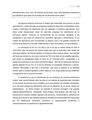 P á g i n a | 51



latinoamericano viven unos 125 millones de personas, sobre todo pequeños productores
que abastecen gran parte de la producción de alimentos de los países.



       Las políticas públicas favorecen el modelo agro exportador que prioriza a la gran
agroindustria, y dejan de lado una propuesta integral de desarrollo rural dirigida a crear
mejores condiciones de producción para los pequeños y medianos agricultores. Esto
tiene varias implicaciones: dejar de lado toda propuesta de modificación de la
estructura agraria, favorecer la concentración de los recursos, desplazar a los
campesinos y que estos se conviertan en jornaleros agrícolas y consumidores. Es un
modelo de agricultura para funcionalizar el espacio rural a los grandes intereses de
control de producción y mercado. Hablemos de la soya, el eucalipto, y otros productos.

       La suscripción de los TLC con USA y con la UE que se vienen dando en todo el
continente, abre las puertas de manera rápida para que se profundice este modelo de
agricultura global y de dominio político y económico sobre nuestros países. Una realidad
de fondo que muestra la cara más cruda de los TLC es el tema de los subsidios agrícolas,
que instala la desigualdad desde el inicio en el ”mercado libre”, condenando a la
producción autóctona a una muerte lenta pero segura. Otro de los temas que marcan la
agenda agrícola de los TLC es el de los derechos de propiedad intelectual y normas,
también relacionadas a servicios e inversiones, que busca el afianzar el ya señalado
control sobre el material genético y abrir espacios a los mega proyectos que posibiliten
la explotación de los recursos naturales.

       La tendencia es que la distribución de los productos de consumo alimentario
masivo, está concentrándose cada vez más en las cadenas de supermercados instalados
en los centros de consumo de las ciudades, ya no solo grandes sino también intermedias.
A su vez estas cadenas de distribución cada vez se abastecen de un menor número de
abastecedores.    Al mismo tiempo, Se expande el consumo vinculado a las grandes
cadenas agroalimentarias.- MacDonald, Texas Chiquen, King Burguer, por citar unas, se
encuentran en muchas ciudades capitales y de provincia, favoreciendo el cambio en los
hábitos de consumo lo que desplaza productos alimentarios tradicionalmente consumidos
por   las   poblaciones   nacionales,   promueve    la   especialización   productiva     y
consecuentemente la pérdida de la agrobiodiversidad.
 
