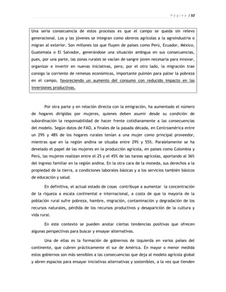 P á g i n a | 52



Una seria consecuencia de estos procesos es que el campo se queda sin relevo
generacional. Los y las jóvenes se integran como obreros agrícolas a la agroindustria o
migran al exterior. Son millones los que fluyen de países como Perú, Ecuador, México,
Guatemala o El Salvador, generándose una situación ambigua en sus consecuencias,
pues, por una parte, las zonas rurales se vacían de sangre joven necesaria para innovar,
organizar e invertir en nuevas iniciativas, pero, por el otro lado, la migración trae
consigo la corriente de remesas económicas, importante pulmón para paliar la pobreza
en el campo, favoreciendo un aumento del consumo con reducido impacto en las
inversiones productivas.



       Por otra parte y en relación directa con la emigración, ha aumentado el número
de hogares dirigidas por mujeres, quienes deben asumir desde su condición de
subordinación la responsabilidad de hacer frente cotidianamente a las consecuencias
del modelo. Según datos de FAO, a finales de la pasada década, en Centroamérica entre
un 29% y 48% de los hogares rurales tenían a una mujer como principal proveedor,
mientras que en la región andina se situaba entre 29% y 55%. Paralelamente se ha
develado el papel de las mujeres en la producción agrícola, en países como Colombia y
Perú, las mujeres realizan entre el 25 y el 45% de las tareas agrícolas, aportando al 36%
del ingreso familiar en la región andina. En la otra cara de la moneda, sus derechos a la
propiedad de la tierra, a condiciones laborales básicas y a los servicios también básicos
de educación y salud.

       En definitiva, el actual estado de cosas contribuye a aumentar la concentración
de la riqueza a escala continental e internacional, a costa de que la mayoría de la
población rural sufre pobreza, hambre, migración, contaminación y degradación de los
recursos naturales, pérdida de los recursos productivos y desaparición de la cultura y
vida rural.

       En este contexto se pueden anotar ciertas tendencias positivas que ofrecen
algunas perspectivas para buscar y ensayar alternativas.

       Una de ellas es la formación de gobiernos de izquierda en varios países del
continente, que cubren prácticamente el sur de América. En mayor o menor medida
estos gobiernos son más sensibles a las consecuencias que deja al modelo agrícola global
y abren espacios para ensayar iniciativas alternativas y sostenibles, a la vez que tienden
 