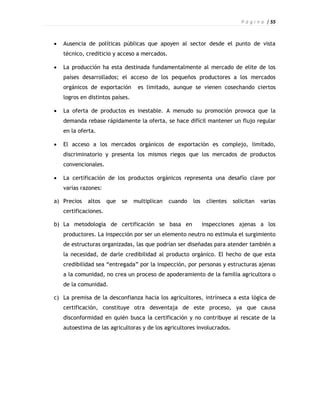 P á g i n a | 55



   Ausencia de políticas públicas que apoyen al sector desde el punto de vista
    técnico, crediticio y acceso a mercados.

   La producción ha esta destinada fundamentalmente al mercado de elite de los
    países desarrollados; el acceso de los pequeños productores a los mercados
    orgánicos de exportación       es limitado, aunque se vienen cosechando ciertos
    logros en distintos países.

   La oferta de productos es inestable. A menudo su promoción provoca que la
    demanda rebase rápidamente la oferta, se hace difícil mantener un flujo regular
    en la oferta.

   El acceso a los mercados orgánicos de exportación es complejo, limitado,
    discriminatorio y presenta los mismos riegos que los mercados de productos
    convencionales.

   La certificación de los productos orgánicos representa una desafío clave por
    varias razones:

a) Precios   altos     que   se   multiplican   cuando   los    clientes   solicitan   varias
    certificaciones.

b) La metodología de certificación se basa en                  inspecciones ajenas a los
    productores. La inspección por ser un elemento neutro no estimula el surgimiento
    de estructuras organizadas, las que podrían ser diseñadas para atender también a
    la necesidad, de darle credibilidad al producto orgánico. El hecho de que esta
    credibilidad sea “entregada” por la inspección, por personas y estructuras ajenas
    a la comunidad, no crea un proceso de apoderamiento de la familia agricultora o
    de la comunidad.

c) La premisa de la desconfianza hacia los agricultores, intrínseca a esta lógica de
    certificación, constituye otra desventaja de este proceso, ya que causa
    disconformidad en quién busca la certificación y no contribuye al rescate de la
    autoestima de las agricultoras y de los agricultores involucrados.
 
