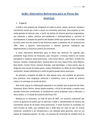 P á g i n a | 56



         ALBA: Alternativa Bolivariana para os Povos das
                                    Américas
  1. O que é?

  A ALBA é uma proposta de integração de todos os povos, países, governos, estados e
movimentos sociais que vivem e atuam no continente americano. Essa proposta já vem
sendo gestada há diversos anos, a partir da eleição de diversos governos progressistas,
que passaram a adotar políticas anti-neoliberais e antiimperialistas e, portanto se
contrapuserem à proposta do governo dos Estados Unidos que queriam impor os acordos
da ALCA (área livre de comércio das Américas) desde a assinatura de um protocolo em
1995,   entre o governo norte-americano e        diversos governos    neoliberais que
hegemonizavam a conjuntura política do continente.

  A nome Alternativa Bolivariana para os Povos das Américas foi sugerido pelo
presidente Hugo Chávez da Venezuela, para recuperar a herança histórica de muitos
pensadores e lutadores latino-americanos, como Simon Bolívar, José Martí, Ernesto Che
Guevara, Sandino, Farabundo Marti, General Abreu de Lima, Paulo Freire, Darci Ribeiro,
Raul Sendic, Camilo Torres, General Alvarado, José Mariategui, e tanto outros, que ao
longo das lutas sociais de nossos povos, sempre defenderem as idéias de uma integração
continental. Sempre defenderam o sonho da pátria grande latino-americana.

  No princípio a proposta da ALBA foi vista apenas como uma proposta de governos,
para promover uma integração comercial e econômica, entre os países da América
Latina e se contrapor ao acordo da ALCA.

  Mais tarde, graças às mobilizações populares e ao combate que os governos de Cuba,
Venezuela, Brasil, Bolívia, deram àquela proposta, a ALCA foi derrotada, e mesmo como
acordos comerciais continentais, se fortaleceram outras propostas como o Mercosul, o
Pacto Andino, e o Tratado de Comércio dos Povos TCP.

  Realizou-se na Venezuela, no final de abril de 2007, um encontro continental que
reuniu os governos de países que já aderiram a ALBA e representantes da maioria dos
movimentos sociais de 20 países latino-americanos. E nesse encontro se consolidou um
novo formato da ALBA, que considera que a ALBA deve ser mais do que um acordo
comercial, econômico e de infraestrutura a ser assinado pelos governos, deve ser um
espaço de integração popular. Ou seja, um processo de construção de unidade entre os
 