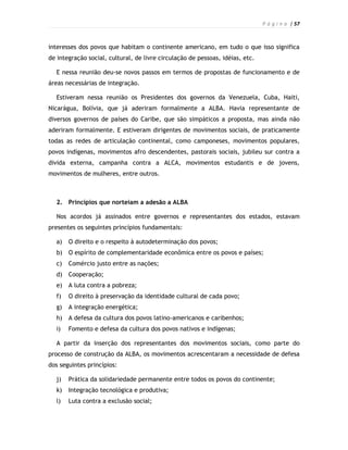 P á g i n a | 57



interesses dos povos que habitam o continente americano, em tudo o que isso significa
de integração social, cultural, de livre circulação de pessoas, idéias, etc.

  E nessa reunião deu-se novos passos em termos de propostas de funcionamento e de
áreas necessárias de integração.

  Estiveram nessa reunião os Presidentes dos governos da Venezuela, Cuba, Haiti,
Nicarágua, Bolívia, que já aderiram formalmente a ALBA. Havia representante de
diversos governos de países do Caribe, que são simpáticos a proposta, mas ainda não
aderiram formalmente. E estiveram dirigentes de movimentos sociais, de praticamente
todas as redes de articulação continental, como camponeses, movimentos populares,
povos indígenas, movimentos afro descendentes, pastorais sociais, jubileu sur contra a
divida externa, campanha contra a ALCA, movimentos estudantis e de jovens,
movimentos de mulheres, entre outros.



  2. Princípios que norteiam a adesão a ALBA

  Nos acordos já assinados entre governos e representantes dos estados, estavam
presentes os seguintes princípios fundamentais:

  a)   O direito e o respeito à autodeterminação dos povos;
  b)   O espírito de complementaridade econômica entre os povos e países;
  c)   Comércio justo entre as nações;
  d)   Cooperação;
  e)   A luta contra a pobreza;
  f)   O direito à preservação da identidade cultural de cada povo;
  g)   A integração energética;
  h)   A defesa da cultura dos povos latino-americanos e caribenhos;
  i)   Fomento e defesa da cultura dos povos nativos e indígenas;

  A partir da inserção dos representantes dos movimentos sociais, como parte do
processo de construção da ALBA, os movimentos acrescentaram a necessidade de defesa
dos seguintes princípios:

  j)   Prática da solidariedade permanente entre todos os povos do continente;
  k)   Integração tecnológica e produtiva;
  l)   Luta contra a exclusão social;
 