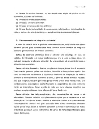 P á g i n a | 58



  m) Defesa dos direitos humanos, no seu sentido mais amplo, de direitos sociais,
econômicos, culturais e trabalhistas;
  n)   Defesa dos direitos das mulheres;
  o)   Defesa da soberania alimentar;
  p)   Defesa e preservação do meio ambiente;
  q)   Defesa da pluriculturalidade de nossos povos, valorizando as contribuições das
culturas nativas, dos afro descendentes, e autodeterminação dos povos indígenas.



  3. Planos concretos de integração continental

  A partir dos debates entre os governos e movimentos socais, construiu-se uma agenda
de temas para os quais há necessidade de se construir planos concretos de integração
popular e governamental, em nível do continente.

  Defesa da soberania alimentar: Deve-se articular uma estratégia de ação, de
trabalho, de integração e de mútua colaboração que leve a todos os nossos povos, em
cada país conquistar a soberania alimentar. Ou seja, produzir sob seu controle todos os
alimentos que necessitam.

  Democratização financeira: Realizar um plano de integração que leve à autonomia
financeira dos governos, países e se elimine a dependência de capital estrangeiro. Bem
como se construam instrumentos e organismos financeiros de integração, de modo a
promover o desenvolvimento econômico e social, a partir da defesa de nossas riquezas,
para que o capital produzido por nossos povos circule apenas entre nossos países. E se
combate assim a exploração do capital financeiro e a dependência de nosso continente
frente ao imperialismo. Nesse sentido já estão em curso algumas iniciativas que
precisam ser potencializadas, como o Banco del Sur, o Bandes etc.

  Democratização das telecomunicações, das comunicações de massa e da
informática: Devemos trabalhar num plano concreto para que se democratiza a toda
população do continente o acesso a internet e a meios de comunicação (como televisão,
rádio etc) sob seu controle. Para que a população tenha acesso a informação verdadeira
e para que as forças sociais e populares controlem os meios de comunicação de massa,
evitando-se que sejam apenas instrumentos de lucro e de manipulação ideológica pelas
classes dominantes.
 