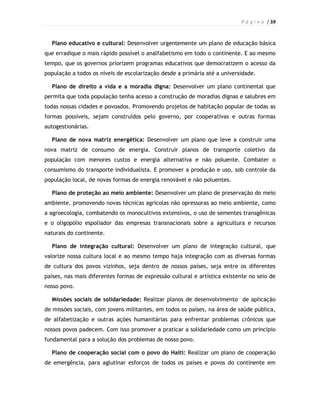 P á g i n a | 59



  Plano educativo e cultural: Desenvolver urgentemente um plano de educação básica
que erradique o mais rápido possível o analfabetismo em todo o continente. E ao mesmo
tempo, que os governos priorizem programas educativos que democratizem o acesso da
população a todos os níveis de escolarização desde a primária até a universidade.

  Plano de direito a vida e a moradia digna: Desenvolver um plano continental que
permita que toda população tenha acesso a construção de moradias dignas e salubres em
todas nossas cidades e povoados. Promovendo projetos de habitação popular de todas as
formas possíveis, sejam construídos pelo governo, por cooperativas e outras formas
autogestionárias.

  Plano de nova matriz energética: Desenvolver um plano que leve a construir uma
nova matriz de consumo de energia. Construir planos de transporte coletivo da
população com menores custos e energia alternativa e não poluente. Combater o
consumismo do transporte individualista. E promover a produção e uso, sob controle da
população local, de novas formas de energia renovável e não poluentes.

  Plano de proteção ao meio ambiente: Desenvolver um plano de preservação do meio
ambiente, promovendo novas técnicas agrícolas não opressoras ao meio ambiente, como
a agroecologia, combatendo os monocultivos extensivos, o uso de sementes transgênicas
e o oligopólio espoliador das empresas transnacionais sobre a agricultura e recursos
naturais do continente.

  Plano de integração cultural: Desenvolver um plano de integração cultural, que
valorize nossa cultura local e ao mesmo tempo haja integração com as diversas formas
de cultura dos povos vizinhos, seja dentro de nossos países, seja entre os diferentes
países, nas mais diferentes formas de expressão cultural e artística existente no seio de
nosso povo.

  Missões sociais de solidariedade: Realizar planos de desenvolvimento de aplicação
de missões sociais, com jovens militantes, em todos os países, na área de saúde pública,
de alfabetização e outras ações humanitárias para enfrentar problemas crônicos que
nossos povos padecem. Com isso promover a praticar a solidariedade como um princípio
fundamental para a solução dos problemas de nosso povo.

  Plano de cooperação social com o povo do Haiti: Realizar um plano de cooperação
de emergência, para aglutinar esforços de todos os países e povos do continente em
 