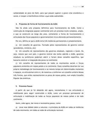 P á g i n a | 60



solidariedade ao povo do Haiti, para que possam superar a grave crise econômica e
social, e romper a interferência militar a que estão submetidos.



  4. Propostas de forma de funcionamento da ALBA

  Não há ainda uma proposta definitiva para funcionamento da ALBA. Como a
construção da integração popular continental será um processo muito complexo, amplo,
e que se construirá ao longo dos anos, certamente a forma de funcionamento e
articulação das forças populares e governamentais irá se alterando permanentemente.

  Por ora, definiu-se que a ALBA teria três instâncias permanentes e complementares.

  a)   Um conselho de governos. Formado pelos representantes do governo central
(presidentes, ministros, etc)
  b)   Um conselho de representantes dos governos estaduais, regionais e locais. Ou
seja, mesmo que num país, o governo central não tenha aderido a ALBA, governos
estaduais ou prefeituras poderiam aderir e fariam desse conselho específico, que
buscaria construir a integração dos povos no continente.
  c)   Um conselho de representantes de todos os movimentos sociais e forças
populares existentes em nossos países e no continente. Esses conselhos deveriam ter sua
própria metodologia de funcionamento e ao mesmo tempo em determinados momentos
e espaços, se articulariam entre si, de maneiras a conformar um conselho unitário dessas
três frentes, que então representariam os povos de nossos países, num amplo Conselho
Popular das Américas.



  5. Próximos Passos

  A partir do que já foi debatido até agora, necessitamos ir nos articulando e
mobilizando para seguir construindo a ALBA, como um processo permanente de
articulação e mobilização de todas as forças populares de nossos países e de todo
continente.

  Assim, cabe agora, dar novos e necessários passos, como:

  a)   Levar esse debate sobre a natureza e princípios da ALBA em todas as instâncias
de cada movimento, em todas as redes de articulação nacional.
 