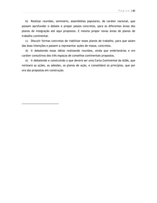 P á g i n a | 61



  b)   Realizar reuniões, seminário, assembléias populares, de caráter nacional, que
possam aprofundar o debate e propor passos concretos, para as diferentes áreas dos
planos de integração até aqui propostos. E mesmo propor novas áreas de planos de
trabalho continental.
  c)   Discutir formas concretas de viabilizar esses planos de trabalho, para que saiam
das boas intenções e passem a representar ações de massa, concretos.
  d)   Ir debatendo essas idéias realizando reuniões, ainda que embrionárias e em
caráter consultivos dos três espaços de conselhos continentais propostos.
  e)   Ir debatendo e construindo o que deverá ser uma Carta Continental da ALBA, que
norteará as ações, as adesões, os planos de ação, e consolidará os princípios, que por
ora são propostas em construção.
 