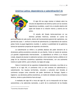 P á g i n a |8



          América Latina: dependencia o subordinación? (I)
                                                                             Roberta Traspadini2



                                              El siglo XXI nos exige retomar el debate sobre los
                                    vínculos de dependencia de América Latina con las naciones
                                    hegemónicas mundiales, a partir de un estudio objetivo del
                                    papel del Estado en la relación interna y externa de los
                                    países.

                                              El estudio del Estado latino-americano en sus
                                    distintos períodos históricos, teniendo en cuenta las
particularidades de cada nación, dentro del funcionamiento general del capitalismo, nos
permite dos cosas: 1. verificar la relación de subordinación y/o dependencia de nuestros
países frente al grupo hegemónico mundial; 2. analizar la posibilidad de los gobiernos
latinos de representar proyectos de izquierda o de derecha.

          La subordinación se refiere a la pérdida absoluta del poder decisorio de lo
dictámenes político-económico-culturales de una Nación, frente al mando de naciones
y/o grandes conglomerados internacionales.               La dependencia se refiere a un vínculo
creado, después de alcanzar la soberanía nacional, entre naciones fuertes y débiles en el
juego de las relaciones económicas capitalistas internacionales, con una autonomía
relativa en poder definir, para la Nación, las reglas del juego.

          Hasta el momento de las supuestas (in)dependencias nacionales, ocurridas en su
mayoría en el siglo XXI, el continente vivía un real contexto de subordinación y
subestimación. Sus riquezas territoriales, naturales y culturales eran llevadas al
continente europeo como extensión del poder dominante de Portugal, España e
Inglaterra. Las decisiones político-económicas, en medio de múltiples luchas en Nuestra
América, tenían su polo dinámico fuera de aquí.

          A mediados del siglo XIX e inicio del siglo XX, con la instauración de las leyes
autonomistas y las soberanías nacionales, a partir de la constitución de los Estados


2
    Economista, Educadora Popular
 