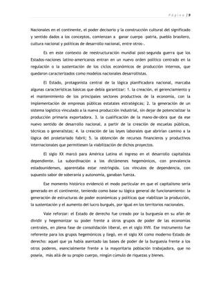 P á g i n a |9



Nacionales en el continente, el poder decisorio y la construcción cultural del significado
y sentido dados a los conceptos, comienzan a ganar cuerpo –patria, pueblo brasilero,
cultura nacional y políticas de desarrollo nacional, entre otros-.

       Es en este contexto de reestructuración mundial post-segunda guerra que los
Estados-naciones latino-americanos entran en un nuevo orden político centrado en la
regulación o la sustentación de los ciclos económicos de producción internos, que
quedaron caracterizados como modelos nacionales desarrollistas.

       El Estado, protagonista central de la lógica planificadora nacional, marcaba
algunas características básicas que debía garantizar: 1. la creación, el gerenciamiento y
el mantenimiento de los principales sectores productivos de la economía, con la
implementación de empresas públicas estatales estratégicas; 2. la generación de un
sistema logístico vinculado a la nueva producción industrial, sin dejar de potencializar la
producción primaria exportadora. 3. la cualificación de la mano-de-obra que da ese
nuevo sentido de desarrollo nacional, a partir de la creación de escuelas públicas,
técnicas o generalistas; 4. la creación de las leyes laborales que abrirían camino a la
lógica del proletariado fabril; 5. la obtención de recursos financieros y productivos
internacionales que permitiesen la viabilización de dichos proyectos.

       El siglo XX marcó para América Latina el ingreso en el desarrollo capitalista
dependiente. La subordinación a los dictámenes hegemónicos, con prevalencia
estadounidenses, aparentaba estar restringida. Los vínculos de dependencia, con
supuesto sabor de soberanía y autonomía, ganaban fuerza.

       Ese momento histórico evidenció el modo particular en que el capitalismo sería
generado en el continente, teniendo como base su lógica general de funcionamiento: la
generación de estructuras de poder económicas y políticas que viabilizan la producción,
la sustentación y el aumento del lucro burgués, por igual en los territorios nacionales.

       Vale reforzar: el Estado de derecho fue creado por la burguesía en su afán de
dividir y hegemonizar su poder frente a otros grupos de poder de las economías
centrales, en plena fase de consolidación liberal, en el siglo XVII. Ese instrumento fue
referente para los grupos hegemónicos y llegó, en el siglo XX como moderno Estado de
derecho: aquel que ya había asentado las bases de poder de la burguesía frente a los
otros poderes, esencialmente frente a la mayoritaria población trabajadora, que no
poseía, más allá de su propio cuerpo, ningún cúmulo de riquezas y bienes.
 