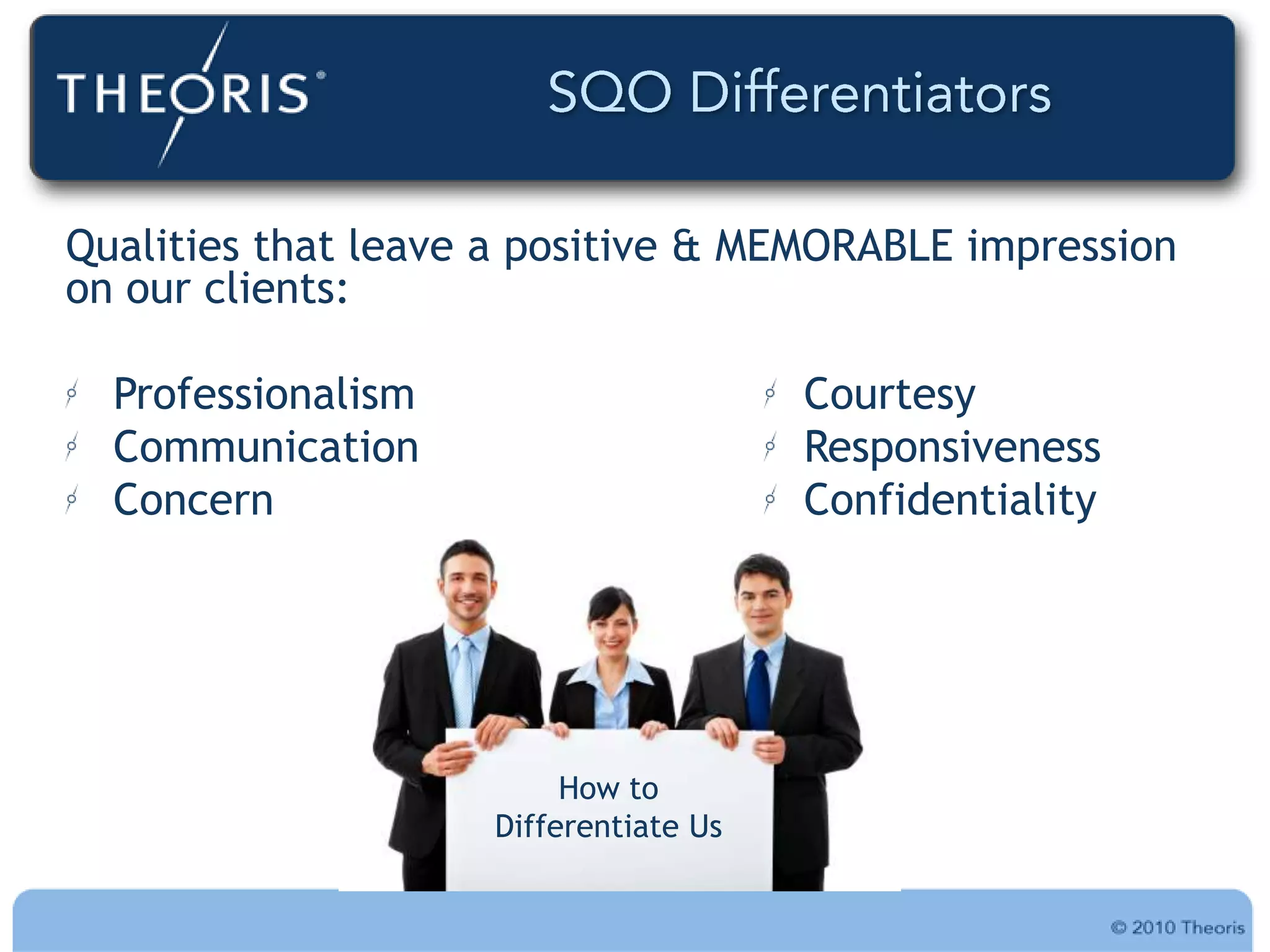 Qualities that leave a positive & MEMORABLE impression
on our clients:

  Professionalism                      Courtesy
  Communication                        Responsiveness
  Concern                              Confidentiality




                         How to
                    Differentiate Us
 