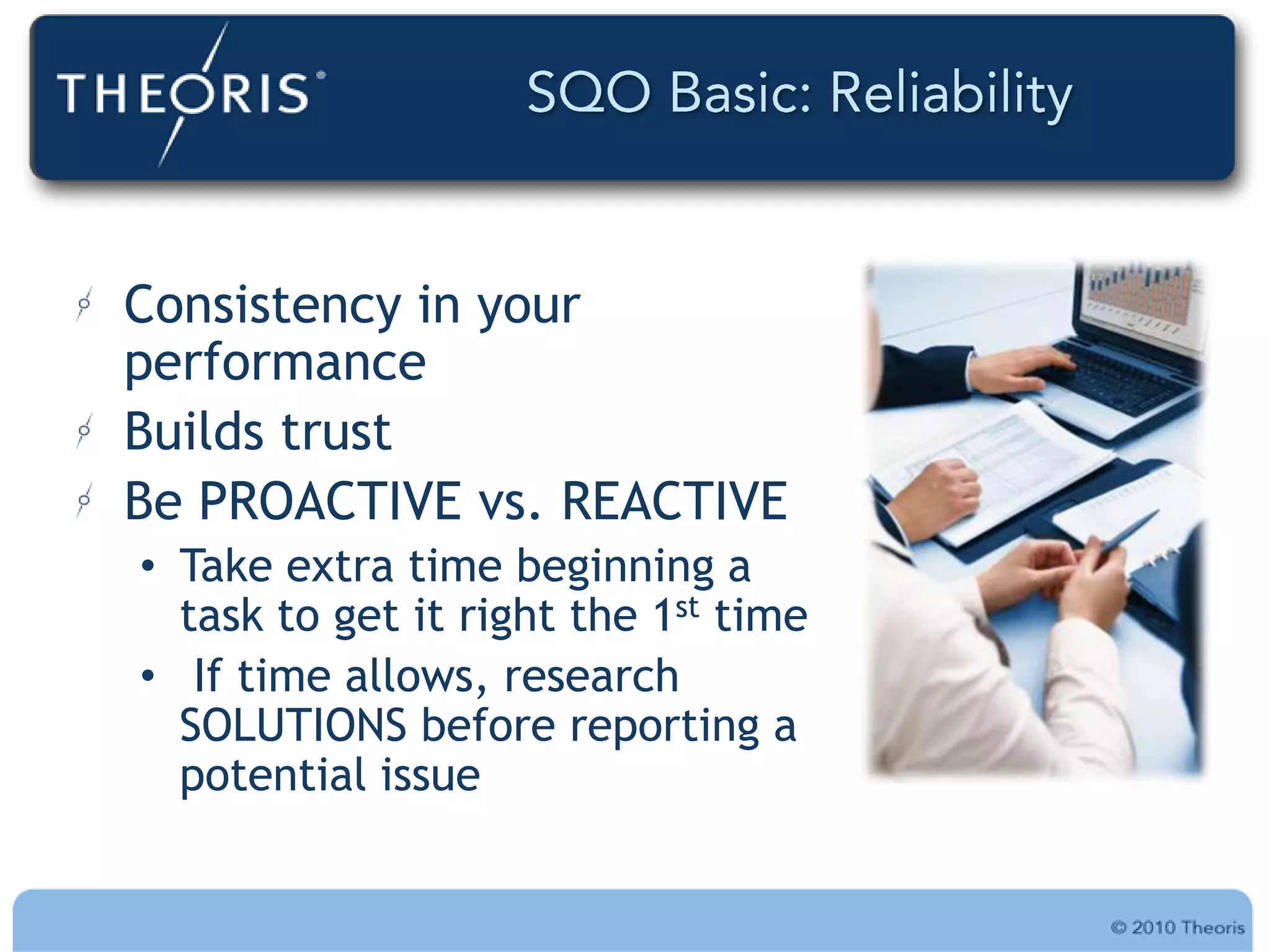 Consistency in your
performance
Builds trust
Be PROACTIVE vs. REACTIVE
• Take extra time beginning a
  task to get it right the 1st time
• If time allows, research
  SOLUTIONS before reporting a
  potential issue
 