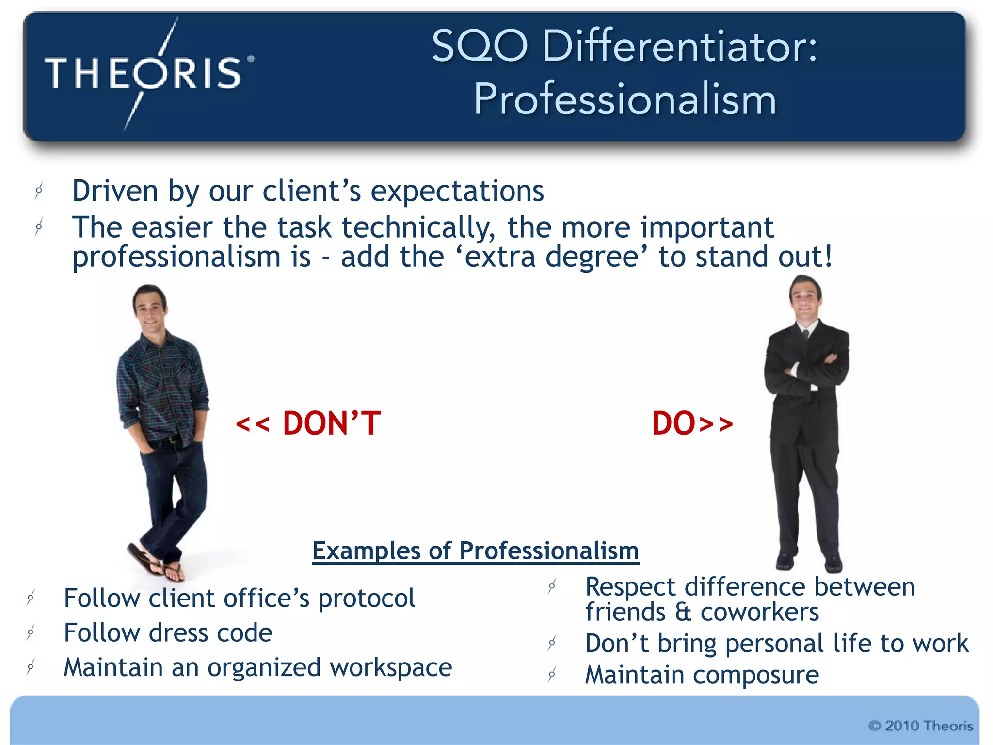 Driven by our client‟s expectations
The easier the task technically, the more important
professionalism is - add the „extra degree‟ to stand out!




             << DON’T                            DO>>


                   Examples of Professionalism
Follow client office‟s protocol          Respect difference between
                                         friends & coworkers
Follow dress code                        Don‟t bring personal life to work
Maintain an organized workspace          Maintain composure
 