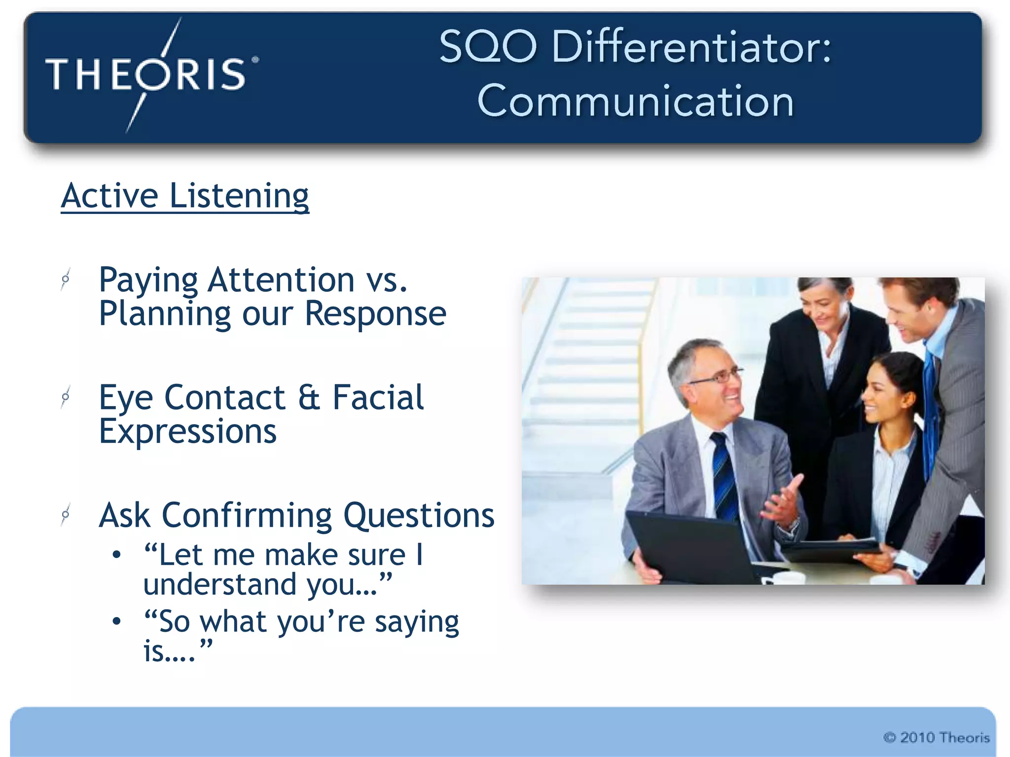 Active Listening

  Paying Attention vs.
  Planning our Response

  Eye Contact & Facial
  Expressions

  Ask Confirming Questions
   • “Let me make sure I
     understand you…”
   • “So what you‟re saying
     is….”
 