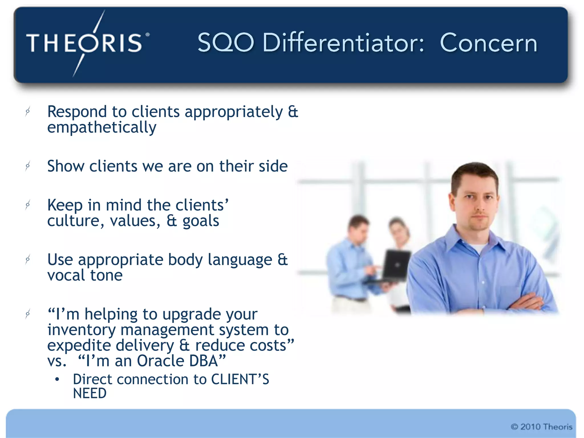 Respond to clients appropriately &
empathetically

Show clients we are on their side

Keep in mind the clients‟
culture, values, & goals

Use appropriate body language &
vocal tone

“I‟m helping to upgrade your
inventory management system to
expedite delivery & reduce costs”
vs. “I‟m an Oracle DBA”
 • Direct connection to CLIENT‟S
   NEED
 
